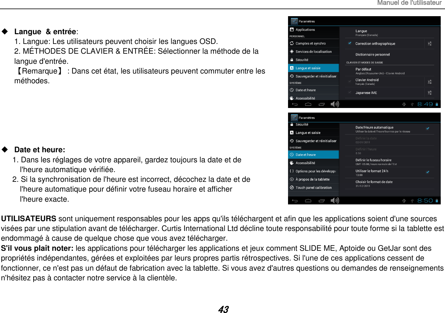 Manuel de l&apos;utilisateur 43  Langue  &amp; entrée:   1. Langue: Les utilisateurs peuvent choisir les langues OSD. 2. MÉTHODES DE CLAVIER &amp; ENTRÉE: Sélectionner la méthode de la langue d&apos;entrée. 【Remarque】 : Dans cet état, les utilisateurs peuvent commuter entre les méthodes.        Date et heure:   1. Dans les réglages de votre appareil, gardez toujours la date et de   l&apos;heure automatique vérifiée. 2. Si la synchronisation de l&apos;heure est incorrect, décochez la date et de   l&apos;heure automatique pour définir votre fuseau horaire et afficher   l&apos;heure exacte.  UTILISATEURS sont uniquement responsables pour les apps qu&apos;ils téléchargent et afin que les applications soient d&apos;une sources visées par une stipulation avant de télécharger. Curtis International Ltd décline toute responsabilité pour toute forme si la tablette est endommagé à cause de quelque chose que vous avez télécharger. S&apos;il vous plaît noter: les applications pour télécharger les applications et jeux comment SLIDE ME, Aptoide ou GetJar sont des propriétés indépendantes, gérées et exploitées par leurs propres partis rétrospectives. Si l&apos;une de ces applications cessent de fonctionner, ce n&apos;est pas un défaut de fabrication avec la tablette. Si vous avez d&apos;autres questions ou demandes de renseignements n&apos;hésitez pas à contacter notre service à la clientèle. 