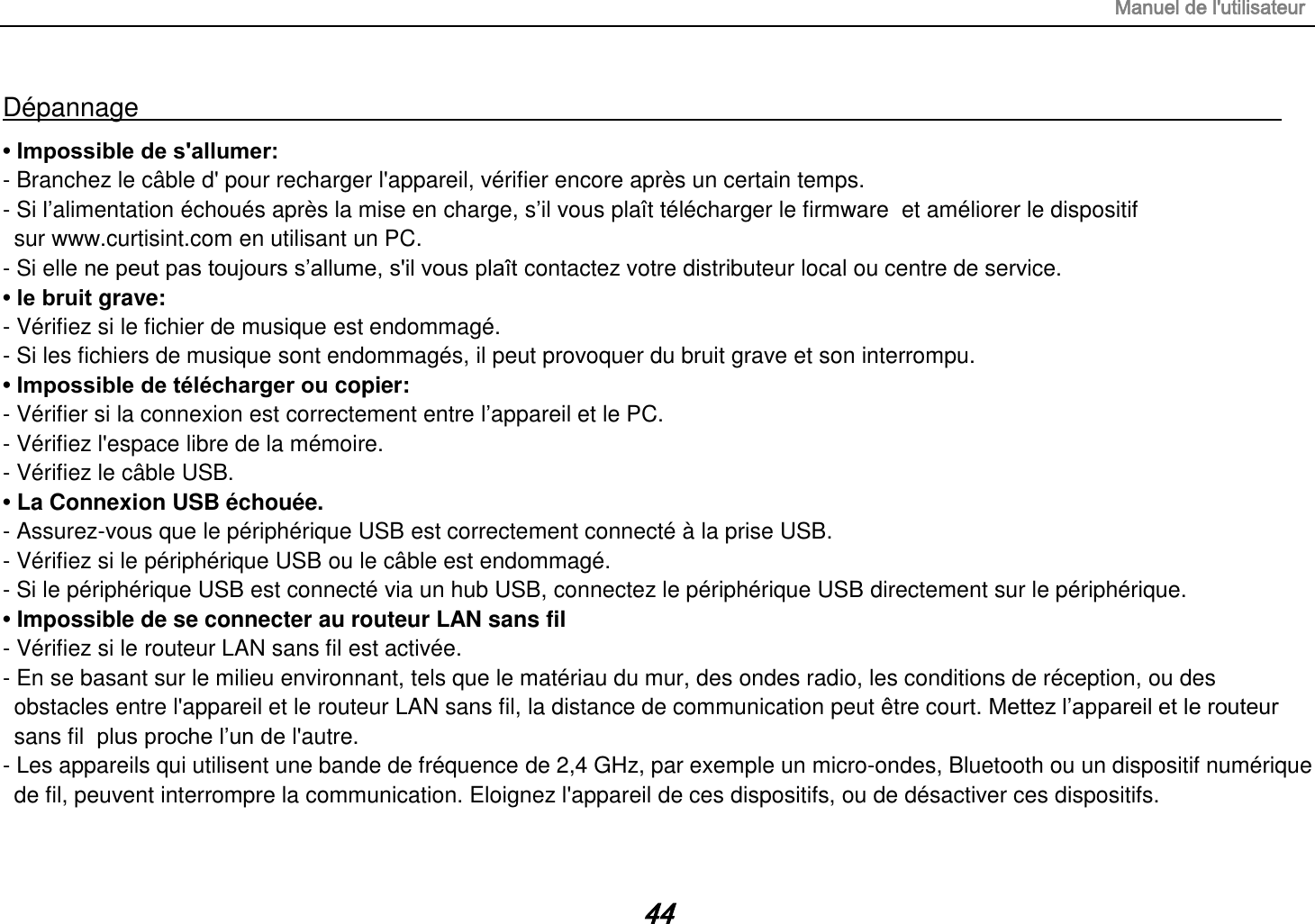 Manuel de l&apos;utilisateur 44 Dépannage                                                                                        • Impossible de s&apos;allumer:   - Branchez le câble d&apos; pour recharger l&apos;appareil, vérifier encore après un certain temps. - Si l’alimentation échoués après la mise en charge, s’il vous plaît télécharger le firmware  et améliorer le dispositif     sur www.curtisint.com en utilisant un PC. - Si elle ne peut pas toujours s’allume, s&apos;il vous plaît contactez votre distributeur local ou centre de service. • le bruit grave: - Vérifiez si le fichier de musique est endommagé. - Si les fichiers de musique sont endommagés, il peut provoquer du bruit grave et son interrompu. • Impossible de télécharger ou copier:   - Vérifier si la connexion est correctement entre l’appareil et le PC. - Vérifiez l&apos;espace libre de la mémoire. - Vérifiez le câble USB. • La Connexion USB échouée. - Assurez-vous que le périphérique USB est correctement connecté à la prise USB. - Vérifiez si le périphérique USB ou le câble est endommagé. - Si le périphérique USB est connecté via un hub USB, connectez le périphérique USB directement sur le périphérique. • Impossible de se connecter au routeur LAN sans fil - Vérifiez si le routeur LAN sans fil est activée. - En se basant sur le milieu environnant, tels que le matériau du mur, des ondes radio, les conditions de réception, ou des obstacles entre l&apos;appareil et le routeur LAN sans fil, la distance de communication peut être court. Mettez l’appareil et le routeur sans fil  plus proche l’un de l&apos;autre. - Les appareils qui utilisent une bande de fréquence de 2,4 GHz, par exemple un micro-ondes, Bluetooth ou un dispositif numérique de fil, peuvent interrompre la communication. Eloignez l&apos;appareil de ces dispositifs, ou de désactiver ces dispositifs.  