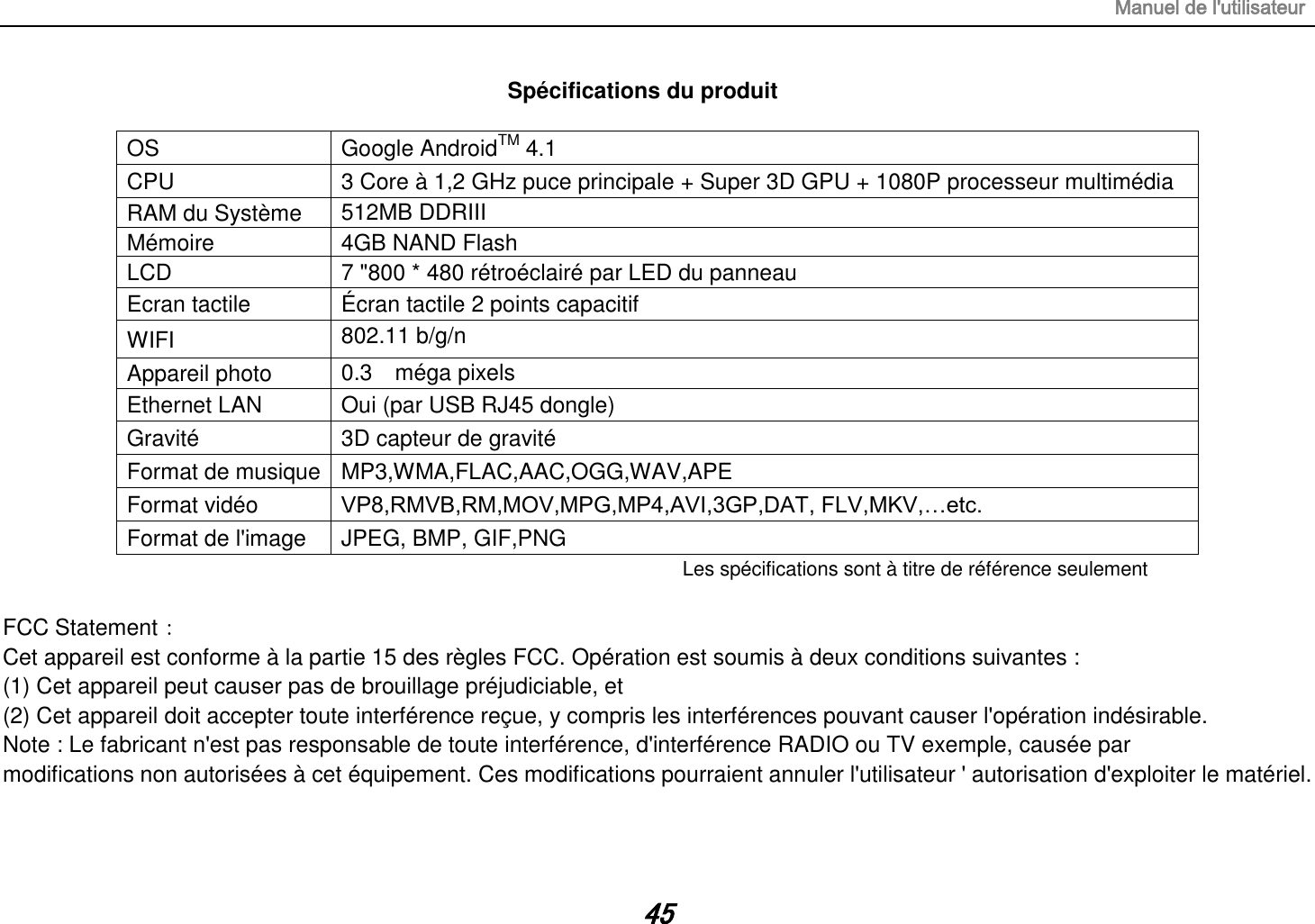 Manuel de l&apos;utilisateur 45 Spécifications du produit  OS Google AndroidTM 4.1 CPU 3 Core à 1,2 GHz puce principale + Super 3D GPU + 1080P processeur multimédia RAM du Système   512MB DDRIII   Mémoire 4GB NAND Flash LCD 7 &quot;800 * 480 rétroéclairé par LED du panneau Ecran tactile Écran tactile 2 points capacitif WIFI 802.11 b/g/n  Appareil photo 0.3    méga pixels  Ethernet LAN Oui (par USB RJ45 dongle) Gravité 3D capteur de gravité Format de musique MP3,WMA,FLAC,AAC,OGG,WAV,APE Format vidéo VP8,RMVB,RM,MOV,MPG,MP4,AVI,3GP,DAT, FLV,MKV,…etc. Format de l&apos;image JPEG, BMP, GIF,PNG Les spécifications sont à titre de référence seulement  FCC Statement： Cet appareil est conforme à la partie 15 des règles FCC. Opération est soumis à deux conditions suivantes : (1) Cet appareil peut causer pas de brouillage préjudiciable, et (2) Cet appareil doit accepter toute interférence reçue, y compris les interférences pouvant causer l&apos;opération indésirable. Note : Le fabricant n&apos;est pas responsable de toute interférence, d&apos;interférence RADIO ou TV exemple, causée par modifications non autorisées à cet équipement. Ces modifications pourraient annuler l&apos;utilisateur &apos; autorisation d&apos;exploiter le matériel.   