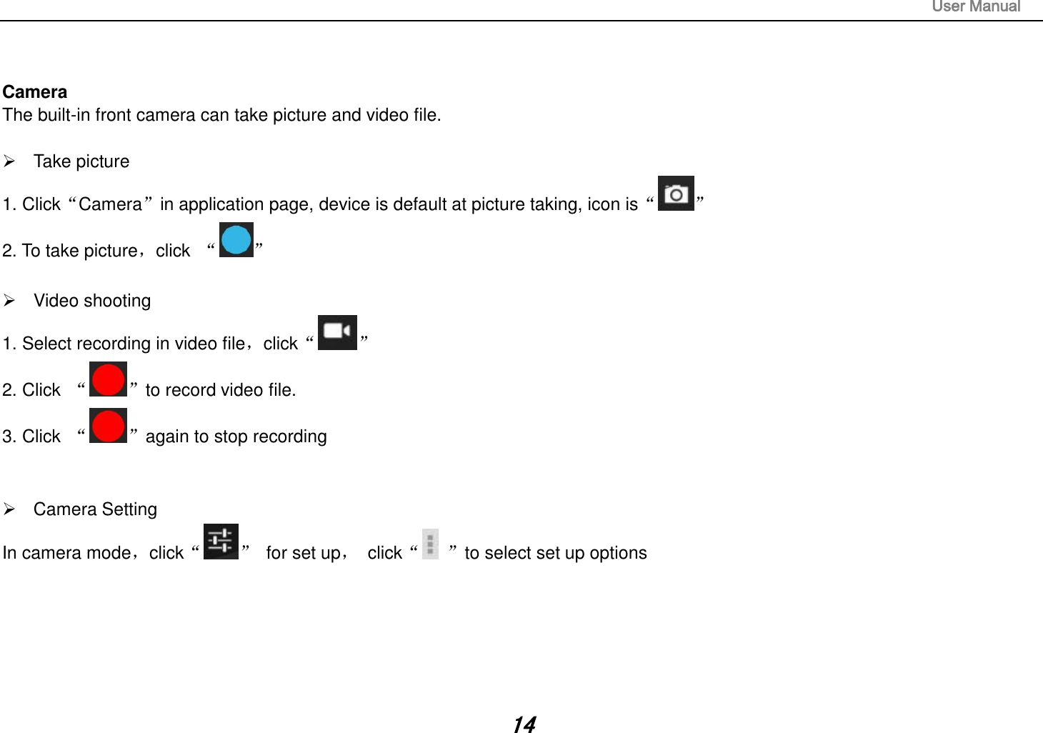                                                                                                                       User Manual 14   Camera The built-in front camera can take picture and video file.    Take picture 1. Click“Camera”in application page, device is default at picture taking, icon is“ ” 2. To take picture，click  “ ”    Video shooting 1. Select recording in video file，click“ ” 2. Click  “ ”to record video file. 3. Click  “ ”again to stop recording     Camera Setting In camera mode，click“ ”  for set up，  click“ ”to select set up options             