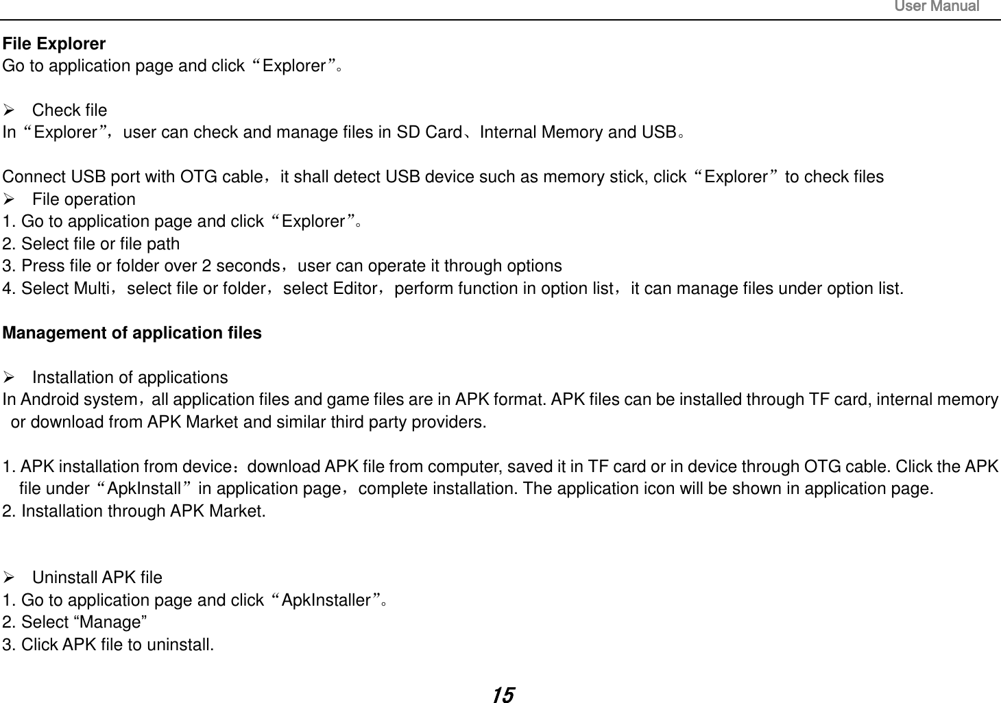                                                                                                                       User Manual 15 File Explorer Go to application page and click“Explorer”。     Check file In“Explorer”， user can check and manage files in SD Card、Internal Memory and USB。  Connect USB port with OTG cable，it shall detect USB device such as memory stick, click“Explorer”to check files   File operation   1. Go to application page and click“Explorer”。  2. Select file or file path 3. Press file or folder over 2 seconds，user can operate it through options 4. Select Multi，select file or folder，select Editor，perform function in option list，it can manage files under option list.  Management of application files    Installation of applications In Android system，all application files and game files are in APK format. APK files can be installed through TF card, internal memory or download from APK Market and similar third party providers.  1. APK installation from device：download APK file from computer, saved it in TF card or in device through OTG cable. Click the APK file under“ApkInstall”in application page，complete installation. The application icon will be shown in application page. 2. Installation through APK Market.     Uninstall APK file 1. Go to application page and click“ApkInstaller”。  2. Select “Manage” 3. Click APK file to uninstall.  