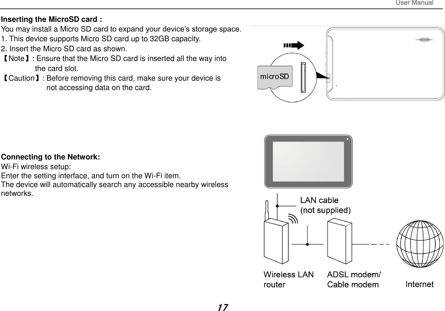 User Manual 17 Inserting the MicroSD card :   You may install a Micro SD card to expand your device’s storage space. 1. This device supports Micro SD card up to 32GB capacity.2.Insert the Micro SD card as shown.【Note】: Ensure that the Micro SD card is inserted all the way into the card slot. 【Caution】: Before removing this card, make sure your device is not accessing data on the card. Connecting to the Network:   Wi-Fi wireless setup:   Enter the setting interface, and turn on the Wi-Fi item.   The device will automatically search any accessible nearby wireless networks.   