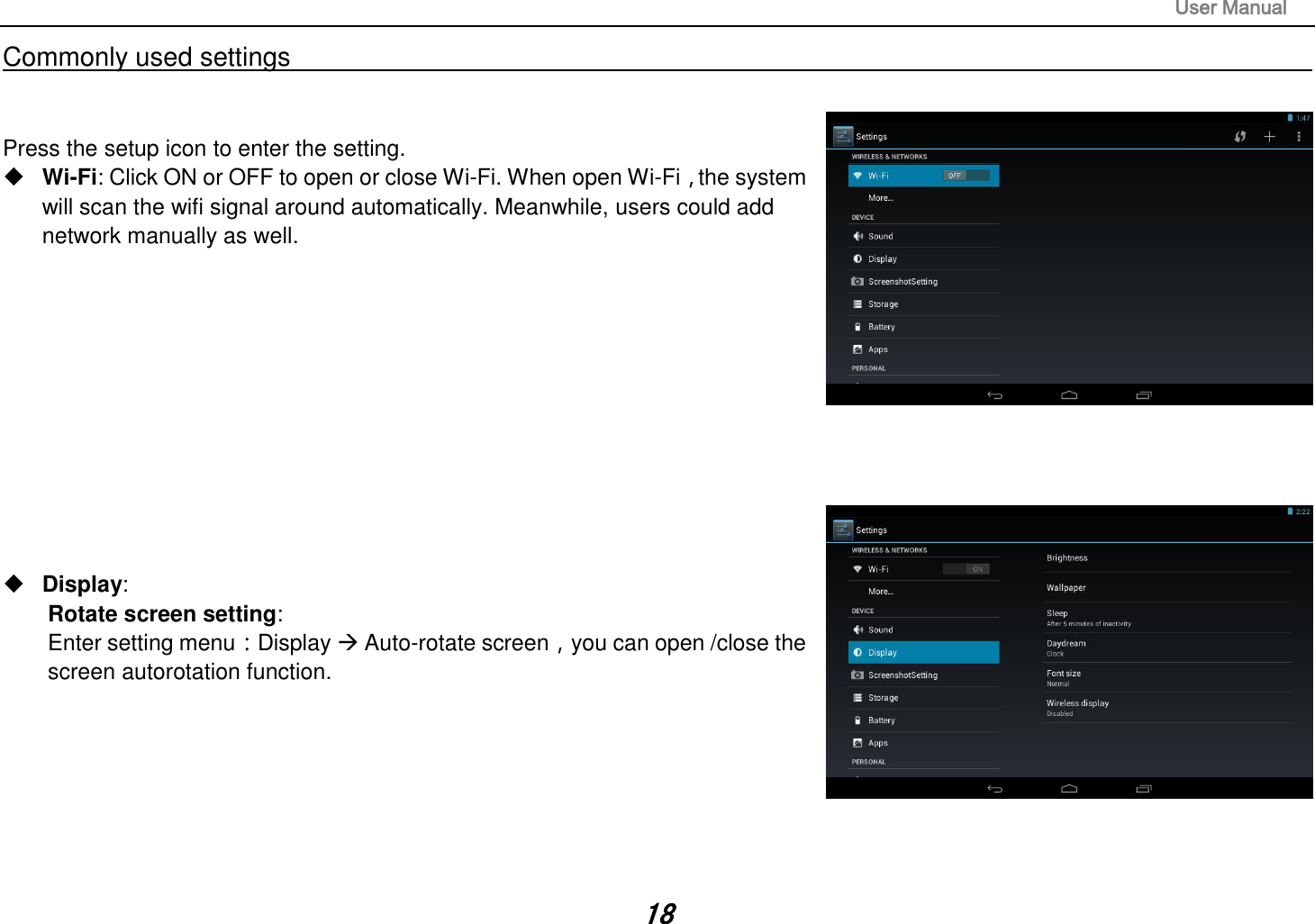                                                                                                                       User Manual 18 Commonly used settings                                                                                                                                                                                   Press the setup icon to enter the setting.  Wi-Fi: Click ON or OFF to open or close Wi-Fi. When open Wi-Fi，the system will scan the wifi signal around automatically. Meanwhile, users could add network manually as well.              Display:   Rotate screen setting:   Enter setting menu：Display  Auto-rotate screen，you can open /close the screen autorotation function.        