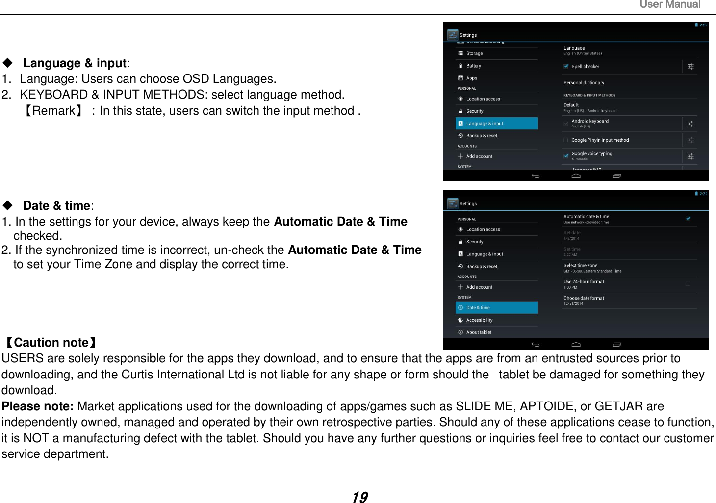 User Manual 19 Language &amp; input:1. Language: Users can choose OSD Languages.2. KEYBOARD &amp; INPUT METHODS: select language method.【Remark】：In this state, users can switch the input method .Date &amp; time:1. In the settings for your device, always keep the Automatic Date &amp; Timechecked.2. If the synchronized time is incorrect, un-check the Automatic Date &amp; Timeto set your Time Zone and display the correct time.【Caution note】   USERS are solely responsible for the apps they download, and to ensure that the apps are from an entrusted sources prior to downloading, and the Curtis International Ltd is not liable for any shape or form should the   tablet be damaged for something they download. Please note: Market applications used for the downloading of apps/games such as SLIDE ME, APTOIDE, or GETJAR are independently owned, managed and operated by their own retrospective parties. Should any of these applications cease to function, it is NOT a manufacturing defect with the tablet. Should you have any further questions or inquiries feel free to contact our customer service department.   