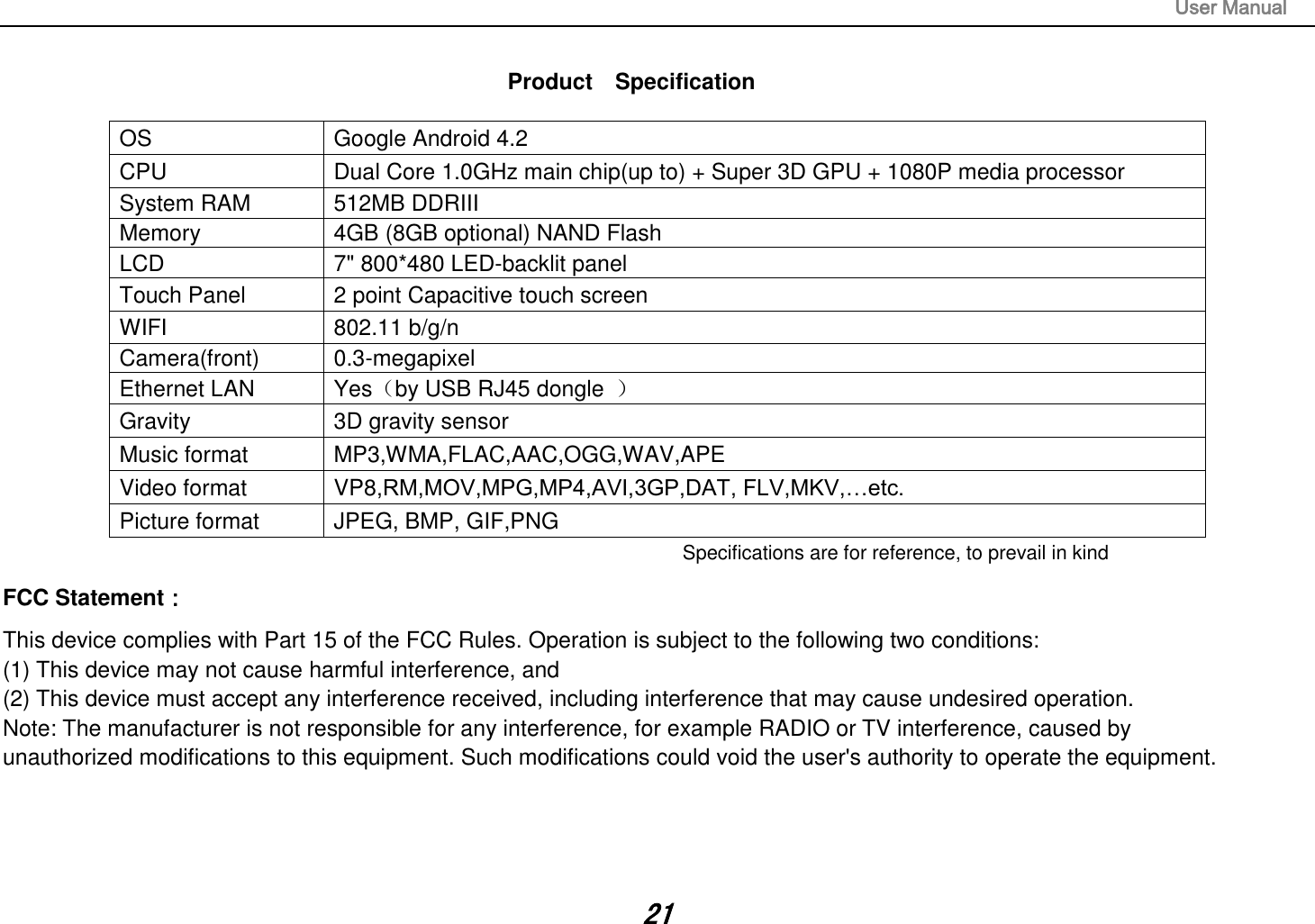 User Manual 21 Product    Specification OS Google Android 4.2 CPU Dual Core 1.0GHz main chip(up to) + Super 3D GPU + 1080P media processor System RAM 512MB DDRIII Memory 4GB (8GB optional) NAND Flash LCD 7&quot; 800*480 LED-backlit panel Touch Panel 2 point Capacitive touch screen WIFI 802.11 b/g/n Camera(front) 0.3-megapixel Ethernet LAN Yes（by USB RJ45 dongle  ） Gravity 3D gravity sensor Music format MP3,WMA,FLAC,AAC,OGG,WAV,APE Video format VP8,RM,MOV,MPG,MP4,AVI,3GP,DAT, FLV,MKV,…etc. Picture format JPEG, BMP, GIF,PNG Specifications are for reference, to prevail in kindFCC Statement： This device complies with Part 15 of the FCC Rules. Operation is subject to the following two conditions:  (1) This device may not cause harmful interference, and  (2) This device must accept any interference received, including interference that may cause undesired operation.  Note: The manufacturer is not responsible for any interference, for example RADIO or TV interference, caused by  unauthorized modifications to this equipment. Such modifications could void the user&apos;s authority to operate the equipment. 