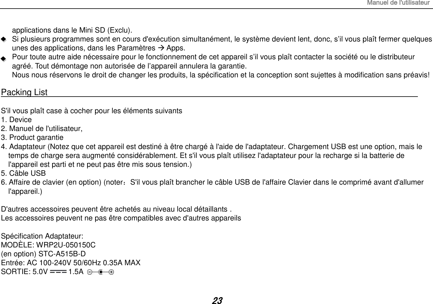 Manuel de l&apos;utilisateur 23 applications dans le Mini SD (Exclu). Si plusieurs programmes sont en cours d&apos;exécution simultanément, le système devient lent, donc, s’il vous plaît fermer quelques unes des applications, dans les Paramètres  Apps. Pour toute autre aide nécessaire pour le fonctionnement de cet appareil s’il vous plaît contacter la société ou le distributeur agréé. Tout démontage non autorisée de l’appareil annulera la garantie. Nous nous réservons le droit de changer les produits, la spécification et la conception sont sujettes à modification sans préavis!  Packing List                                                                                                                                                                  S&apos;il vous plaît case à cocher pour les éléments suivants 1. Device 2. Manuel de l&apos;utilisateur, 3. Product garantie 4. Adaptateur (Notez que cet appareil est destiné à être chargé à l&apos;aide de l&apos;adaptateur. Chargement USB est une option, mais le temps de charge sera augmenté considérablement. Et s&apos;il vous plaît utilisez l&apos;adaptateur pour la recharge si la batterie de l&apos;appareil est parti et ne peut pas être mis sous tension.) 5. Câble USB 6. Affaire de clavier (en option) (noter：S&apos;il vous plaît brancher le câble USB de l&apos;affaire Clavier dans le comprimé avant d&apos;allumer l&apos;appareil.)  D&apos;autres accessoires peuvent être achetés au niveau local détaillants . Les accessoires peuvent ne pas être compatibles avec d&apos;autres appareils  Spécification Adaptateur: MODÈLE: WRP2U-050150C   (en option) STC-A515B-D Entrée: AC 100-240V 50/60Hz 0.35A MAX SORTIE: 5.0V 1.5A 