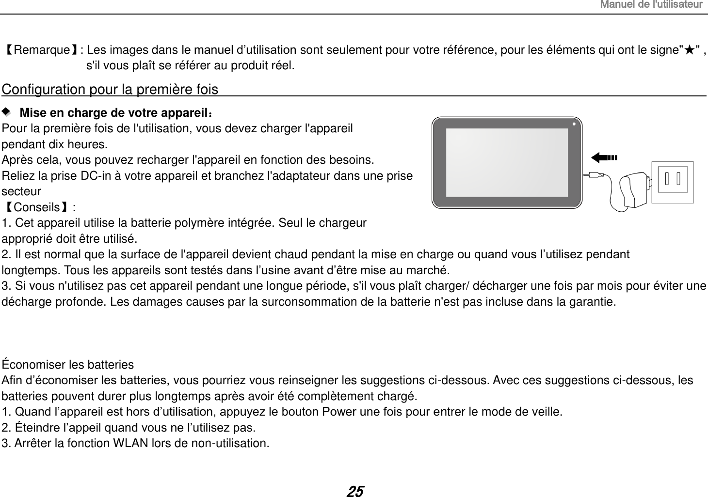 Manuel de l&apos;utilisateur 25 【Remarque】 : Les images dans le manuel d’utilisation sont seulement pour votre référence, pour les éléments qui ont le signe&quot;★&quot; , s&apos;il vous plaît se référer au produit réel. Configuration pour la première fois                                                                                                                      Mise en charge de votre appareil： Pour la première fois de l&apos;utilisation, vous devez charger l&apos;appareil pendant dix heures. Après cela, vous pouvez recharger l&apos;appareil en fonction des besoins. Reliez la prise DC-in à votre appareil et branchez l&apos;adaptateur dans une prise secteur 【Conseils】:   1. Cet appareil utilise la batterie polymère intégrée. Seul le chargeur   approprié doit être utilisé. 2. Il est normal que la surface de l&apos;appareil devient chaud pendant la mise en charge ou quand vous l’utilisez pendant   longtemps. Tous les appareils sont testés dans l’usine avant d’être mise au marché. 3. Si vous n&apos;utilisez pas cet appareil pendant une longue période, s&apos;il vous plaît charger/ décharger une fois par mois pour éviter une décharge profonde. Les damages causes par la surconsommation de la batterie n&apos;est pas incluse dans la garantie.    Économiser les batteries Afin d’économiser les batteries, vous pourriez vous reinseigner les suggestions ci-dessous. Avec ces suggestions ci-dessous, les batteries pouvent durer plus longtemps après avoir été complètement chargé. 1. Quand l’appareil est hors d’utilisation, appuyez le bouton Power une fois pour entrer le mode de veille. 2. Éteindre l’appeil quand vous ne l’utilisez pas. 3. Arrêter la fonction WLAN lors de non-utilisation. 