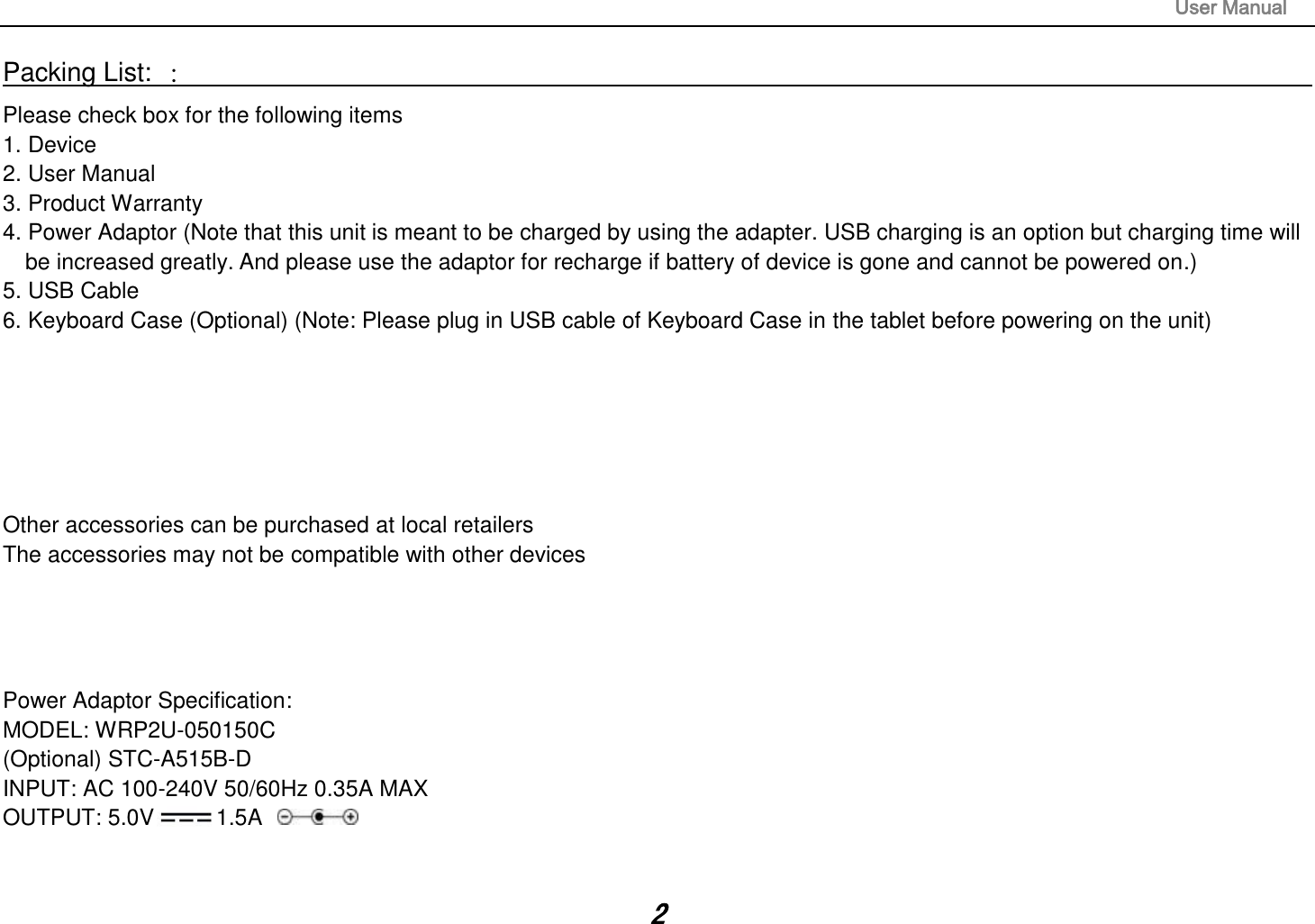                                                                                                                       User Manual 2 Packing List: ：                                                                                                                                                                 Please check box for the following items 1. Device 2. User Manual 3. Product Warranty 4. Power Adaptor (Note that this unit is meant to be charged by using the adapter. USB charging is an option but charging time will be increased greatly. And please use the adaptor for recharge if battery of device is gone and cannot be powered on.) 5. USB Cable 6. Keyboard Case (Optional) (Note: Please plug in USB cable of Keyboard Case in the tablet before powering on the unit)       Other accessories can be purchased at local retailers The accessories may not be compatible with other devices     Power Adaptor Specification: MODEL: WRP2U-050150C (Optional) STC-A515B-D INPUT: AC 100-240V 50/60Hz 0.35A MAX OUTPUT: 5.0V 1.5A    