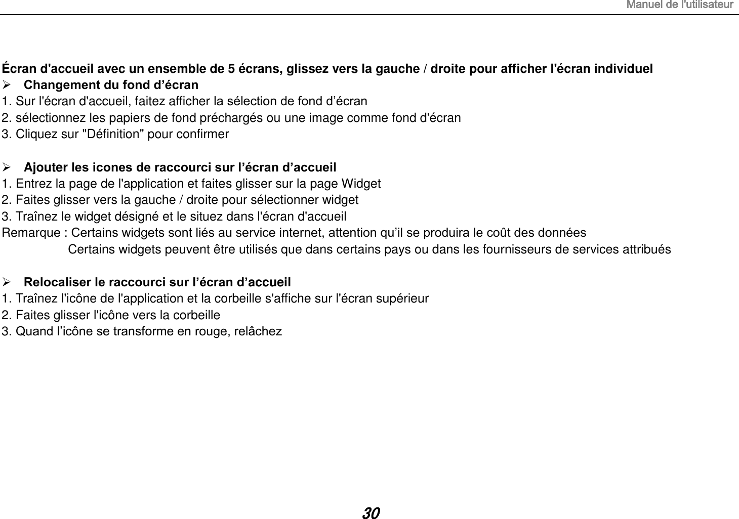 Manuel de l&apos;utilisateur 30  Écran d&apos;accueil avec un ensemble de 5 écrans, glissez vers la gauche / droite pour afficher l&apos;écran individuel  Changement du fond d’écran 1. Sur l&apos;écran d&apos;accueil, faitez afficher la sélection de fond d’écran 2. sélectionnez les papiers de fond préchargés ou une image comme fond d&apos;écran 3. Cliquez sur &quot;Définition&quot; pour confirmer   Ajouter les icones de raccourci sur l’écran d’accueil 1. Entrez la page de l&apos;application et faites glisser sur la page Widget 2. Faites glisser vers la gauche / droite pour sélectionner widget   3. Traînez le widget désigné et le situez dans l&apos;écran d&apos;accueil Remarque : Certains widgets sont liés au service internet, attention qu’il se produira le coût des données          Certains widgets peuvent être utilisés que dans certains pays ou dans les fournisseurs de services attribués   Relocaliser le raccourci sur l’écran d’accueil 1. Traînez l&apos;icône de l&apos;application et la corbeille s&apos;affiche sur l&apos;écran supérieur 2. Faites glisser l&apos;icône vers la corbeille 3. Quand l’icône se transforme en rouge, relâchez         