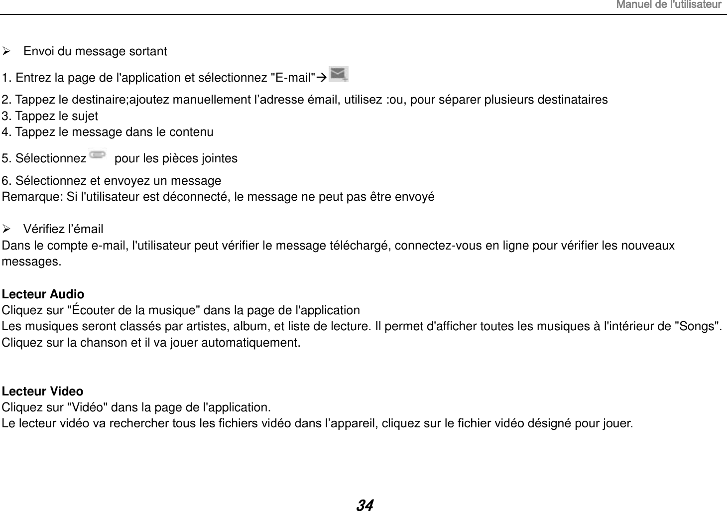 Manuel de l&apos;utilisateur 34   Envoi du message sortant 1. Entrez la page de l&apos;application et sélectionnez &quot;E-mail&quot;   2. Tappez le destinaire;ajoutez manuellement l’adresse émail, utilisez :ou, pour séparer plusieurs destinataires 3. Tappez le sujet 4. Tappez le message dans le contenu 5. Sélectionnez   pour les pièces jointes 6. Sélectionnez et envoyez un message   Remarque: Si l&apos;utilisateur est déconnecté, le message ne peut pas être envoyé   Vérifiez l’émail Dans le compte e-mail, l&apos;utilisateur peut vérifier le message téléchargé, connectez-vous en ligne pour vérifier les nouveaux messages.  Lecteur Audio Cliquez sur &quot;Écouter de la musique&quot; dans la page de l&apos;application Les musiques seront classés par artistes, album, et liste de lecture. Il permet d&apos;afficher toutes les musiques à l&apos;intérieur de &quot;Songs&quot;. Cliquez sur la chanson et il va jouer automatiquement.   Lecteur Video Cliquez sur &quot;Vidéo&quot; dans la page de l&apos;application. Le lecteur vidéo va rechercher tous les fichiers vidéo dans l’appareil, cliquez sur le fichier vidéo désigné pour jouer.   