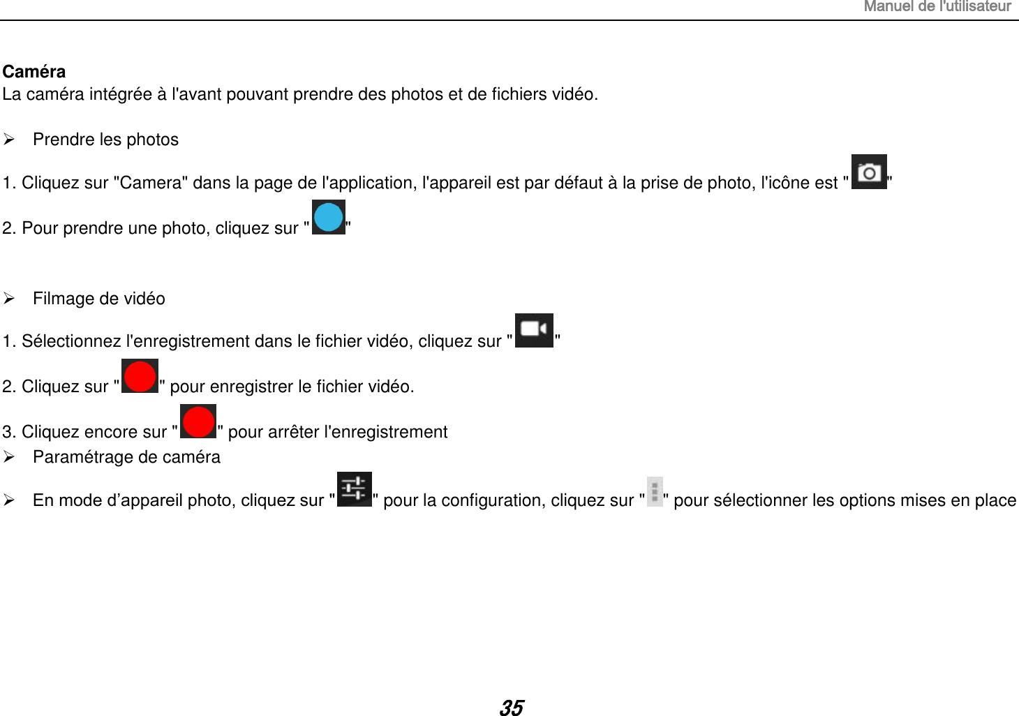 Manuel de l&apos;utilisateur 35 Caméra La caméra intégrée à l&apos;avant pouvant prendre des photos et de fichiers vidéo.    Prendre les photos 1. Cliquez sur &quot;Camera&quot; dans la page de l&apos;application, l&apos;appareil est par défaut à la prise de photo, l&apos;icône est &quot; &quot; 2. Pour prendre une photo, cliquez sur &quot; &quot;     Filmage de vidéo 1. Sélectionnez l&apos;enregistrement dans le fichier vidéo, cliquez sur &quot; &quot; 2. Cliquez sur &quot; &quot; pour enregistrer le fichier vidéo. 3. Cliquez encore sur &quot; &quot; pour arrêter l&apos;enregistrement   Paramétrage de caméra  En mode d’appareil photo, cliquez sur &quot; &quot; pour la configuration, cliquez sur &quot; &quot; pour sélectionner les options mises en place       