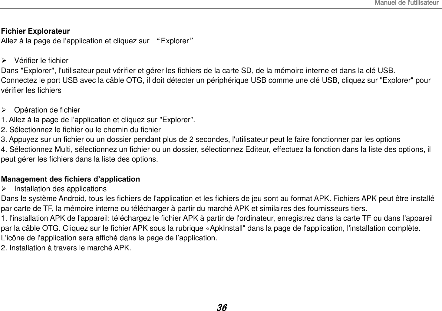 Manuel de l&apos;utilisateur 36 Fichier Explorateur Allez à la page de l’application et cliquez sur  “Explorer”    Vérifier le fichier Dans &quot;Explorer&quot;, l&apos;utilisateur peut vérifier et gérer les fichiers de la carte SD, de la mémoire interne et dans la clé USB. Connectez le port USB avec la câble OTG, il doit détecter un périphérique USB comme une clé USB, cliquez sur &quot;Explorer&quot; pour vérifier les fichiers    Opération de fichier 1. Allez à la page de l’application et cliquez sur &quot;Explorer&quot;. 2. Sélectionnez le fichier ou le chemin du fichier 3. Appuyez sur un fichier ou un dossier pendant plus de 2 secondes, l&apos;utilisateur peut le faire fonctionner par les options 4. Sélectionnez Multi, sélectionnez un fichier ou un dossier, sélectionnez Editeur, effectuez la fonction dans la liste des options, il peut gérer les fichiers dans la liste des options.  Management des fichiers d’application   Installation des applications Dans le système Android, tous les fichiers de l&apos;application et les fichiers de jeu sont au format APK. Fichiers APK peut être installé par carte de TF, la mémoire interne ou télécharger à partir du marché APK et similaires des fournisseurs tiers. 1. l&apos;installation APK de l&apos;appareil: téléchargez le fichier APK à partir de l&apos;ordinateur, enregistrez dans la carte TF ou dans l&apos;appareil       par la câble OTG. Cliquez sur le fichier APK sous la rubrique «ApkInstall&quot; dans la page de l&apos;application, l&apos;installation complète. L&apos;icône de l&apos;application sera affiché dans la page de l’application. 2. Installation à travers le marché APK.    