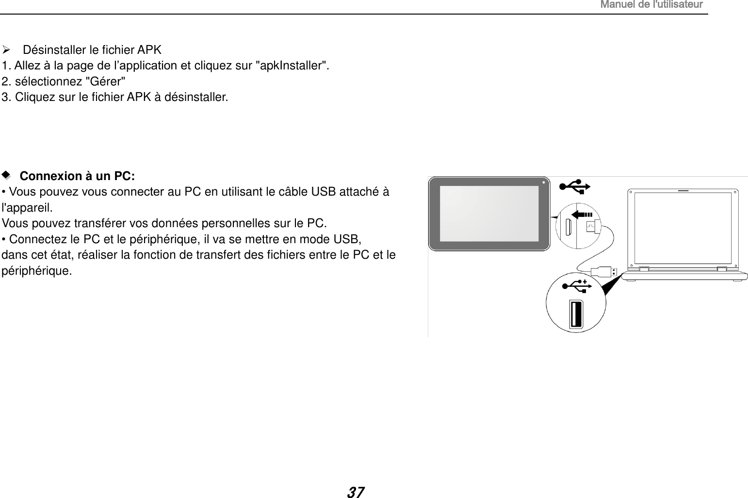 Manuel de l&apos;utilisateur 37   Désinstaller le fichier APK 1. Allez à la page de l’application et cliquez sur &quot;apkInstaller&quot;. 2. sélectionnez &quot;Gérer&quot; 3. Cliquez sur le fichier APK à désinstaller.        Connexion à un PC:   • Vous pouvez vous connecter au PC en utilisant le câble USB attaché à l&apos;appareil.  Vous pouvez transférer vos données personnelles sur le PC. • Connectez le PC et le périphérique, il va se mettre en mode USB, dans cet état, réaliser la fonction de transfert des fichiers entre le PC et le périphérique.            