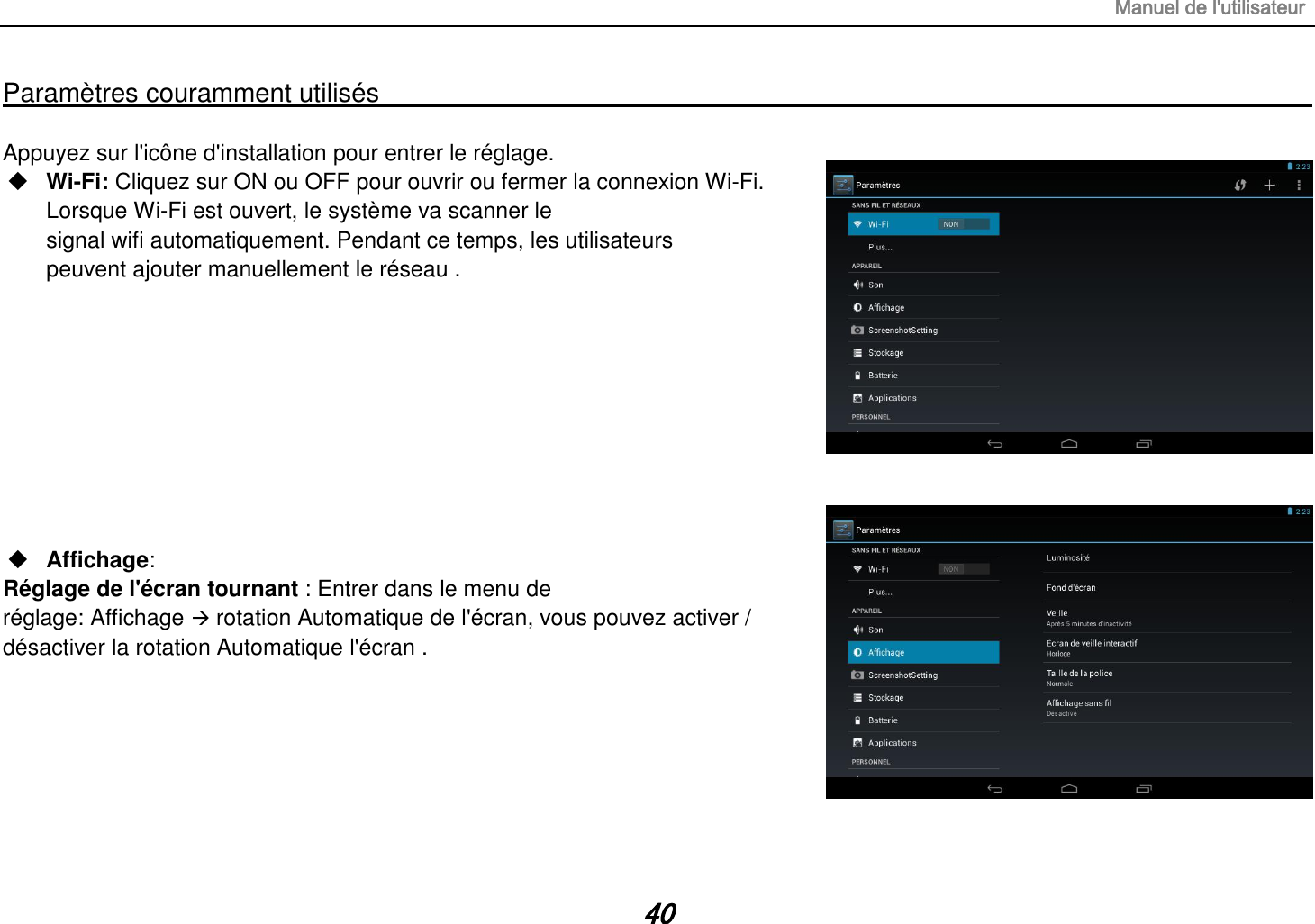 Manuel de l&apos;utilisateur 40 Paramètres couramment utilisés                                                                                                                                                                                   Appuyez sur l&apos;icône d&apos;installation pour entrer le réglage.  Wi-Fi: Cliquez sur ON ou OFF pour ouvrir ou fermer la connexion Wi-Fi. Lorsque Wi-Fi est ouvert, le système va scanner le signal wifi automatiquement. Pendant ce temps, les utilisateurs peuvent ajouter manuellement le réseau .           Affichage:   Réglage de l&apos;écran tournant : Entrer dans le menu de réglage: Affichage  rotation Automatique de l&apos;écran, vous pouvez activer / désactiver la rotation Automatique l&apos;écran .       