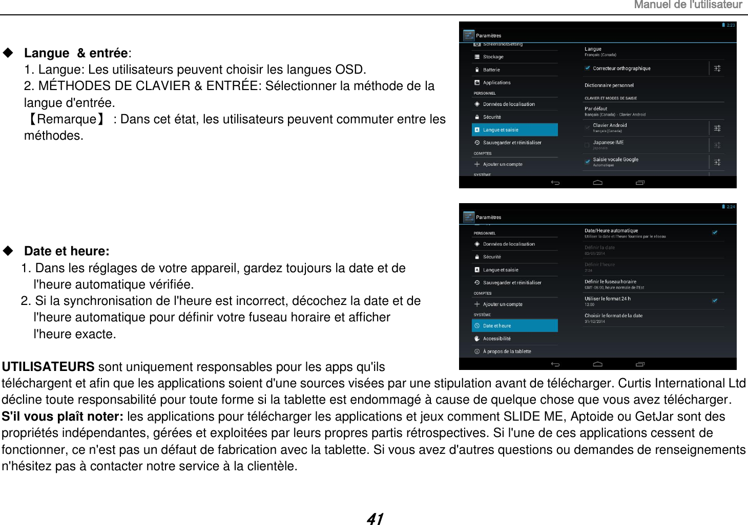 Manuel de l&apos;utilisateur 41  Langue  &amp; entrée:   1. Langue: Les utilisateurs peuvent choisir les langues OSD. 2. MÉTHODES DE CLAVIER &amp; ENTRÉE: Sélectionner la méthode de la langue d&apos;entrée. 【Remarque】 : Dans cet état, les utilisateurs peuvent commuter entre les méthodes.        Date et heure:   1. Dans les réglages de votre appareil, gardez toujours la date et de   l&apos;heure automatique vérifiée. 2. Si la synchronisation de l&apos;heure est incorrect, décochez la date et de   l&apos;heure automatique pour définir votre fuseau horaire et afficher   l&apos;heure exacte.  UTILISATEURS sont uniquement responsables pour les apps qu&apos;ils téléchargent et afin que les applications soient d&apos;une sources visées par une stipulation avant de télécharger. Curtis International Ltd décline toute responsabilité pour toute forme si la tablette est endommagé à cause de quelque chose que vous avez télécharger. S&apos;il vous plaît noter: les applications pour télécharger les applications et jeux comment SLIDE ME, Aptoide ou GetJar sont des propriétés indépendantes, gérées et exploitées par leurs propres partis rétrospectives. Si l&apos;une de ces applications cessent de fonctionner, ce n&apos;est pas un défaut de fabrication avec la tablette. Si vous avez d&apos;autres questions ou demandes de renseignements n&apos;hésitez pas à contacter notre service à la clientèle. 