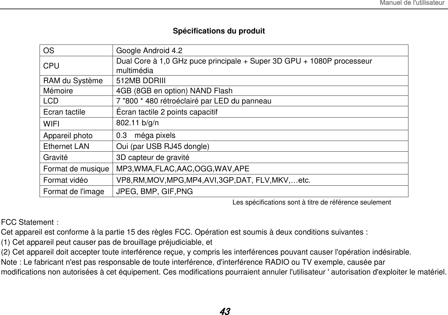 Manuel de l&apos;utilisateur 43 Spécifications du produit  OS Google Android 4.2 CPU Dual Core à 1,0 GHz puce principale + Super 3D GPU + 1080P processeur multimédia RAM du Système   512MB DDRIII   Mémoire 4GB (8GB en option) NAND Flash LCD 7 &quot;800 * 480 rétroéclairé par LED du panneau Ecran tactile Écran tactile 2 points capacitif WIFI 802.11 b/g/n  Appareil photo 0.3    méga pixels  Ethernet LAN Oui (par USB RJ45 dongle) Gravité 3D capteur de gravité Format de musique MP3,WMA,FLAC,AAC,OGG,WAV,APE Format vidéo VP8,RM,MOV,MPG,MP4,AVI,3GP,DAT, FLV,MKV,…etc. Format de l&apos;image JPEG, BMP, GIF,PNG Les spécifications sont à titre de référence seulement  FCC Statement： Cet appareil est conforme à la partie 15 des règles FCC. Opération est soumis à deux conditions suivantes : (1) Cet appareil peut causer pas de brouillage préjudiciable, et (2) Cet appareil doit accepter toute interférence reçue, y compris les interférences pouvant causer l&apos;opération indésirable. Note : Le fabricant n&apos;est pas responsable de toute interférence, d&apos;interférence RADIO ou TV exemple, causée par modifications non autorisées à cet équipement. Ces modifications pourraient annuler l&apos;utilisateur &apos; autorisation d&apos;exploiter le matériel. 