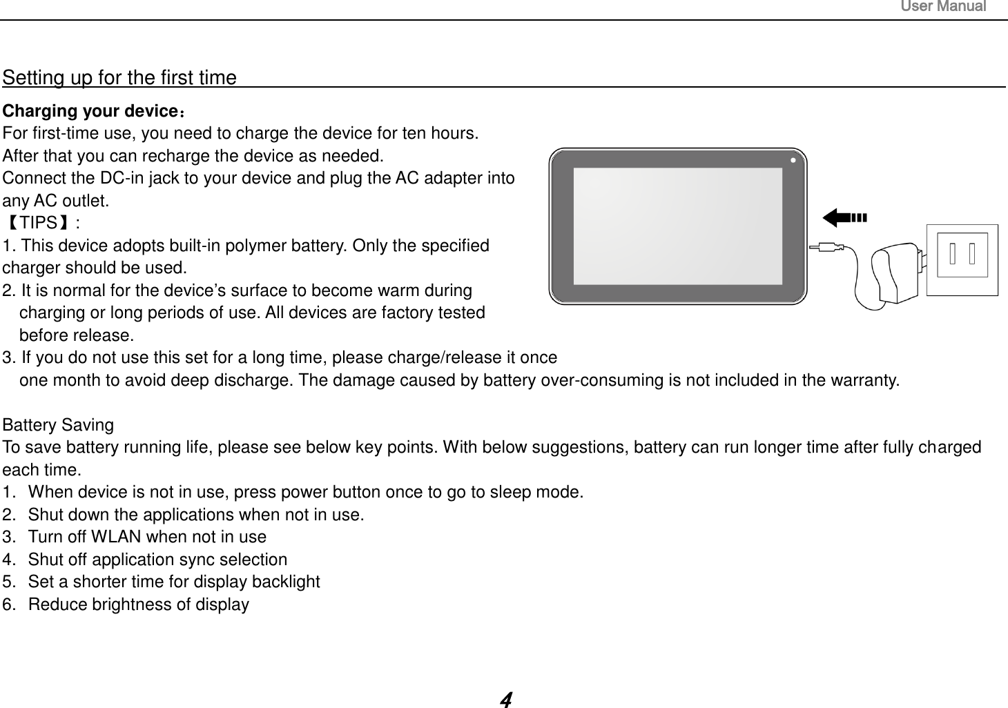                                                                                                                       User Manual 4  Setting up for the first time                                                                                                                         Charging your device： For first-time use, you need to charge the device for ten hours.   After that you can recharge the device as needed.   Connect the DC-in jack to your device and plug the AC adapter into any AC outlet.   【TIPS】:   1. This device adopts built-in polymer battery. Only the specified    charger should be used.   2. It is normal for the device’s surface to become warm during charging or long periods of use. All devices are factory tested before release. 3. If you do not use this set for a long time, please charge/release it once   one month to avoid deep discharge. The damage caused by battery over-consuming is not included in the warranty.  Battery Saving To save battery running life, please see below key points. With below suggestions, battery can run longer time after fully charged each time. 1.  When device is not in use, press power button once to go to sleep mode. 2.  Shut down the applications when not in use. 3.  Turn off WLAN when not in use 4.  Shut off application sync selection 5.  Set a shorter time for display backlight 6.  Reduce brightness of display    