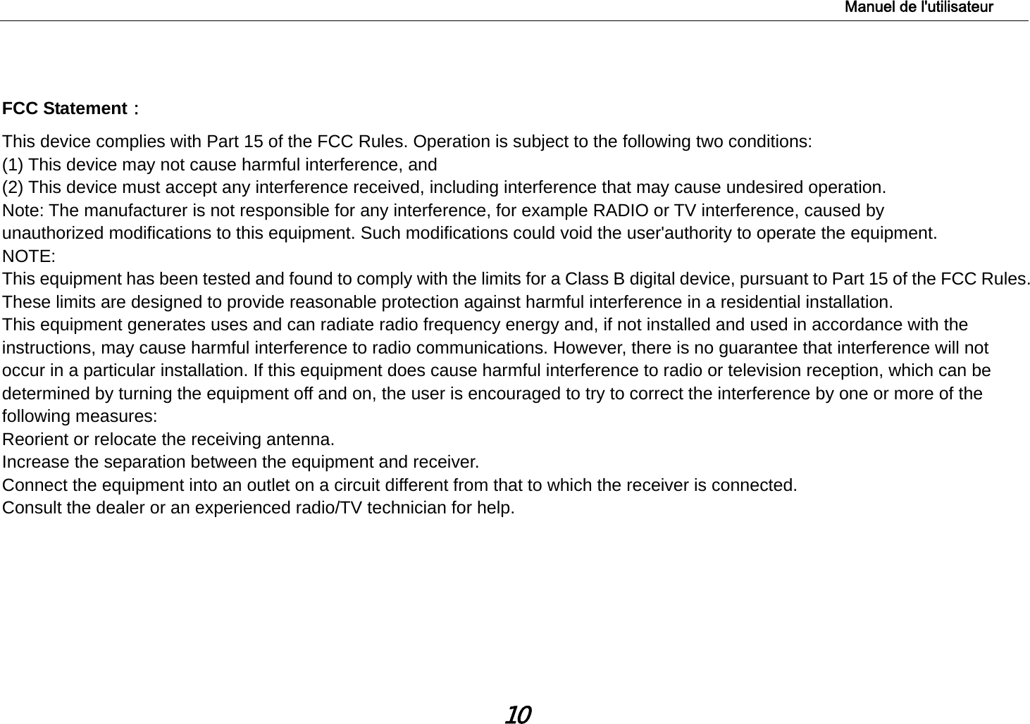                                                                                                                                                    Manuel de l&apos;utilisateur 10  FCC Statement： This device complies with Part 15 of the FCC Rules. Operation is subject to the following two conditions:  (1) This device may not cause harmful interference, and  (2) This device must accept any interference received, including interference that may cause undesired operation.  Note: The manufacturer is not responsible for any interference, for example RADIO or TV interference, caused by  unauthorized modifications to this equipment. Such modifications could void the user&apos;authority to operate the equipment. NOTE:  This equipment has been tested and found to comply with the limits for a Class B digital device, pursuant to Part 15 of the FCC Rules. These limits are designed to provide reasonable protection against harmful interference in a residential installation. This equipment generates uses and can radiate radio frequency energy and, if not installed and used in accordance with the instructions, may cause harmful interference to radio communications. However, there is no guarantee that interference will not occur in a particular installation. If this equipment does cause harmful interference to radio or television reception, which can be determined by turning the equipment off and on, the user is encouraged to try to correct the interference by one or more of the following measures: Reorient or relocate the receiving antenna. Increase the separation between the equipment and receiver. Connect the equipment into an outlet on a circuit different from that to which the receiver is connected.   Consult the dealer or an experienced radio/TV technician for help.  