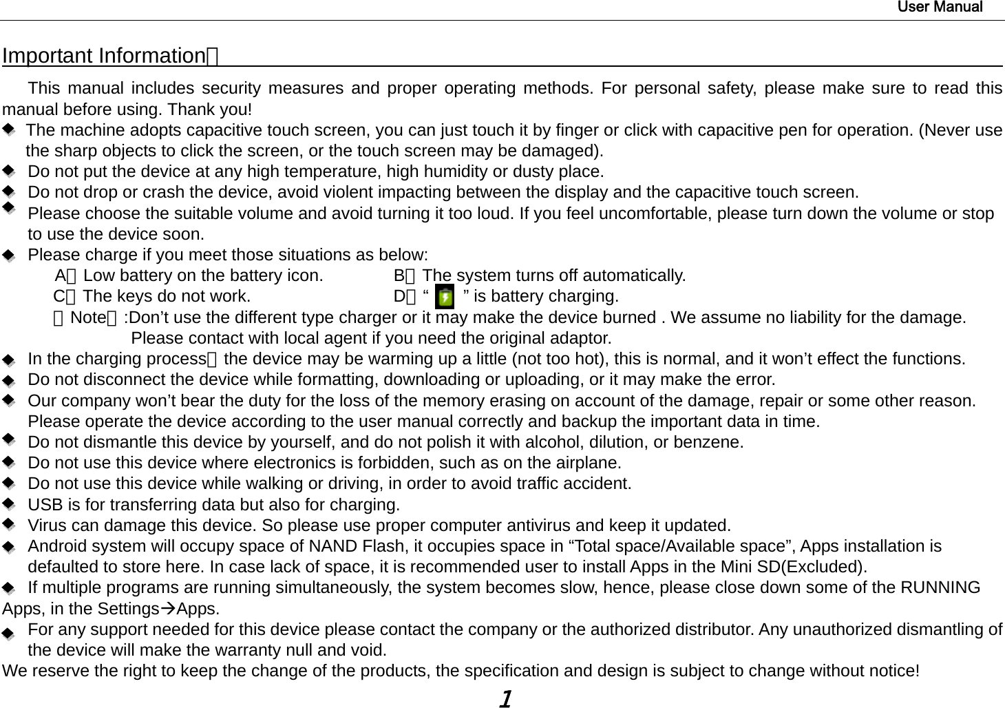                                                                                                                        User Manual 1 Important Information：                                                                                  This manual includes security measures and proper operating methods. For personal safety, please make sure to read this manual before using. Thank you!   The machine adopts capacitive touch screen, you can just touch it by finger or click with capacitive pen for operation. (Never use the sharp objects to click the screen, or the touch screen may be damaged).   Do not put the device at any high temperature, high humidity or dusty place.       Do not drop or crash the device, avoid violent impacting between the display and the capacitive touch screen.         Please choose the suitable volume and avoid turning it too loud. If you feel uncomfortable, please turn down the volume or stop to use the device soon.       Please charge if you meet those situations as below: A、Low battery on the battery icon.      B、The system turns off automatically. C、The keys do not work.          D、“    ” is battery charging.  【Note】:Don’t use the different type charger or it may make the device burned . We assume no liability for the damage. Please contact with local agent if you need the original adaptor.    In the charging process，the device may be warming up a little (not too hot), this is normal, and it won’t effect the functions. Do not disconnect the device while formatting, downloading or uploading, or it may make the error.       Our company won’t bear the duty for the loss of the memory erasing on account of the damage, repair or some other reason. Please operate the device according to the user manual correctly and backup the important data in time.   Do not dismantle this device by yourself, and do not polish it with alcohol, dilution, or benzene. Do not use this device where electronics is forbidden, such as on the airplane. Do not use this device while walking or driving, in order to avoid traffic accident. USB is for transferring data but also for charging. Virus can damage this device. So please use proper computer antivirus and keep it updated. Android system will occupy space of NAND Flash, it occupies space in “Total space/Available space”, Apps installation is defaulted to store here. In case lack of space, it is recommended user to install Apps in the Mini SD(Excluded). If multiple programs are running simultaneously, the system becomes slow, hence, please close down some of the RUNNING Apps, in the SettingsÆApps. For any support needed for this device please contact the company or the authorized distributor. Any unauthorized dismantling of the device will make the warranty null and void. We reserve the right to keep the change of the products, the specification and design is subject to change without notice! 