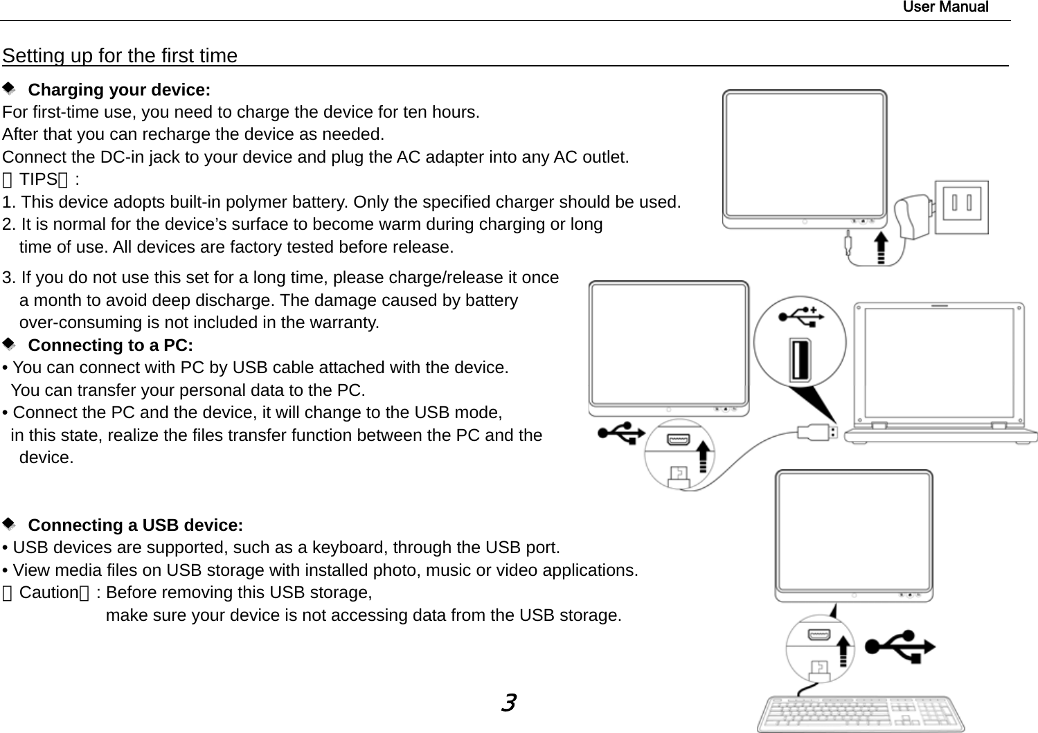                                                                                                                        User Manual 3 Setting up for the first time                                                               Charging your device: For first-time use, you need to charge the device for ten hours.   After that you can recharge the device as needed.   Connect the DC-in jack to your device and plug the AC adapter into any AC outlet.   【TIPS】:  1. This device adopts built-in polymer battery. Only the specified charger should be used.   2. It is normal for the device’s surface to become warm during charging or long   time of use. All devices are factory tested before release. 3. If you do not use this set for a long time, please charge/release it once   a month to avoid deep discharge. The damage caused by battery over-consuming is not included in the warranty.    Connecting to a PC:  • You can connect with PC by USB cable attached with the device.   You can transfer your personal data to the PC.  • Connect the PC and the device, it will change to the USB mode,   in this state, realize the files transfer function between the PC and the device.          Connecting a USB device:   • USB devices are supported, such as a keyboard, through the USB port.   • View media files on USB storage with installed photo, music or video applications. 【Caution】: Before removing this USB storage,   make sure your device is not accessing data from the USB storage.   