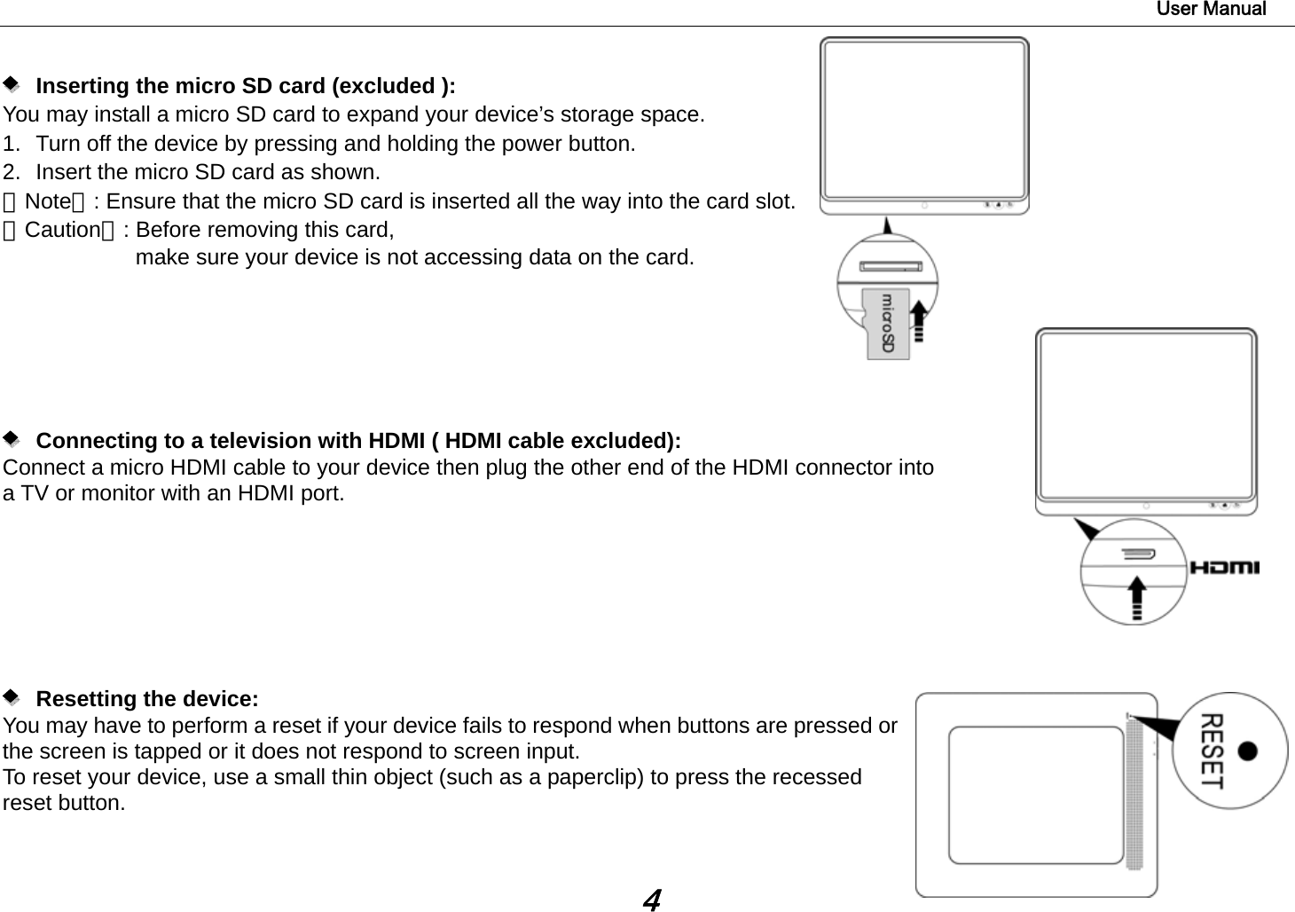                                                                                                                        User Manual 4        Inserting the micro SD card (excluded ):   You may install a micro SD card to expand your device’s storage space. 1.  Turn off the device by pressing and holding the power button.   2.  Insert the micro SD card as shown. 【Note】: Ensure that the micro SD card is inserted all the way into the card slot. 【Caution】: Before removing this card,   make sure your device is not accessing data on the card.               Connecting to a television with HDMI ( HDMI cable excluded):   Connect a micro HDMI cable to your device then plug the other end of the HDMI connector into   a TV or monitor with an HDMI port.           Resetting the device:  You may have to perform a reset if your device fails to respond when buttons are pressed or the screen is tapped or it does not respond to screen input. To reset your device, use a small thin object (such as a paperclip) to press the recessed reset button.     