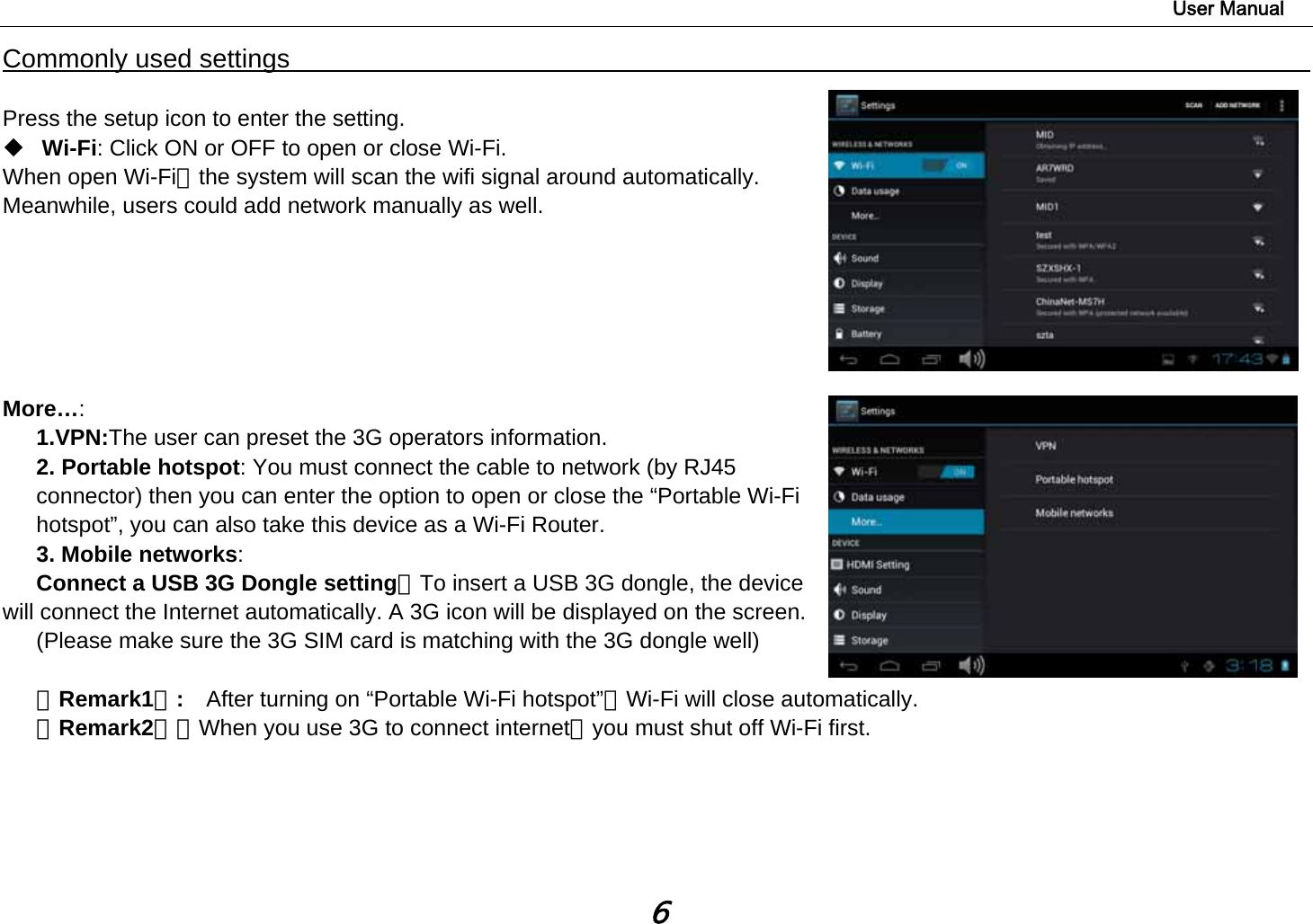                                                                                                                        User Manual 6 Commonly used settings                                                                                          Press the setup icon to enter the setting.  Wi-Fi: Click ON or OFF to open or close Wi-Fi. When open Wi-Fi，the system will scan the wifi signal around automatically. Meanwhile, users could add network manually as well.        More…:  1.VPN:The user can preset the 3G operators information. 2. Portable hotspot: You must connect the cable to network (by RJ45 connector) then you can enter the option to open or close the “Portable Wi-Fi hotspot”, you can also take this device as a Wi-Fi Router. 3. Mobile networks:  Connect a USB 3G Dongle setting：To insert a USB 3G dongle, the device will connect the Internet automatically. A 3G icon will be displayed on the screen. (Please make sure the 3G SIM card is matching with the 3G dongle well)         【Remark1】:  After turning on “Portable Wi-Fi hotspot”，Wi-Fi will close automatically.   【Remark2】：When you use 3G to connect internet，you must shut off Wi-Fi first.        