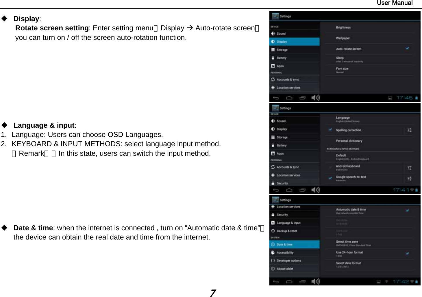                                                                                                                        User Manual 7  Display:  Rotate screen setting: Enter setting menu：Display Æ Auto-rotate screen，you can turn on / off the screen auto-rotation function.          Language &amp; input:  1.  Language: Users can choose OSD Languages. 2.  KEYBOARD &amp; INPUT METHODS: select language input method. 【Remark】：In this state, users can switch the input method.           Date &amp; time: when the internet is connected , turn on “Automatic date &amp; time”，the device can obtain the real date and time from the internet.     