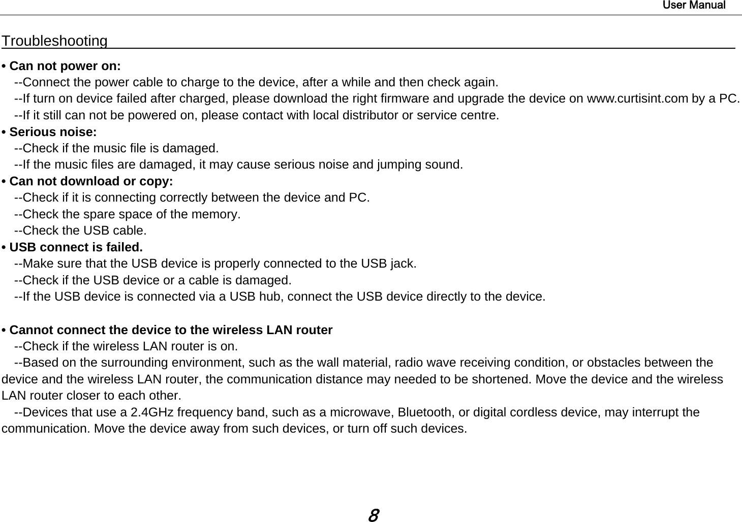                                                                                                                        User Manual 8 Troubleshooting                                                                                  • Can not power on:   --Connect the power cable to charge to the device, after a while and then check again. --If turn on device failed after charged, please download the right firmware and upgrade the device on www.curtisint.com by a PC. --If it still can not be powered on, please contact with local distributor or service centre. • Serious noise: --Check if the music file is damaged. --If the music files are damaged, it may cause serious noise and jumping sound. • Can not download or copy:   --Check if it is connecting correctly between the device and PC. --Check the spare space of the memory. --Check the USB cable. • USB connect is failed. --Make sure that the USB device is properly connected to the USB jack. --Check if the USB device or a cable is damaged. --If the USB device is connected via a USB hub, connect the USB device directly to the device.  • Cannot connect the device to the wireless LAN router --Check if the wireless LAN router is on.     --Based on the surrounding environment, such as the wall material, radio wave receiving condition, or obstacles between the device and the wireless LAN router, the communication distance may needed to be shortened. Move the device and the wireless LAN router closer to each other.     --Devices that use a 2.4GHz frequency band, such as a microwave, Bluetooth, or digital cordless device, may interrupt the communication. Move the device away from such devices, or turn off such devices.     