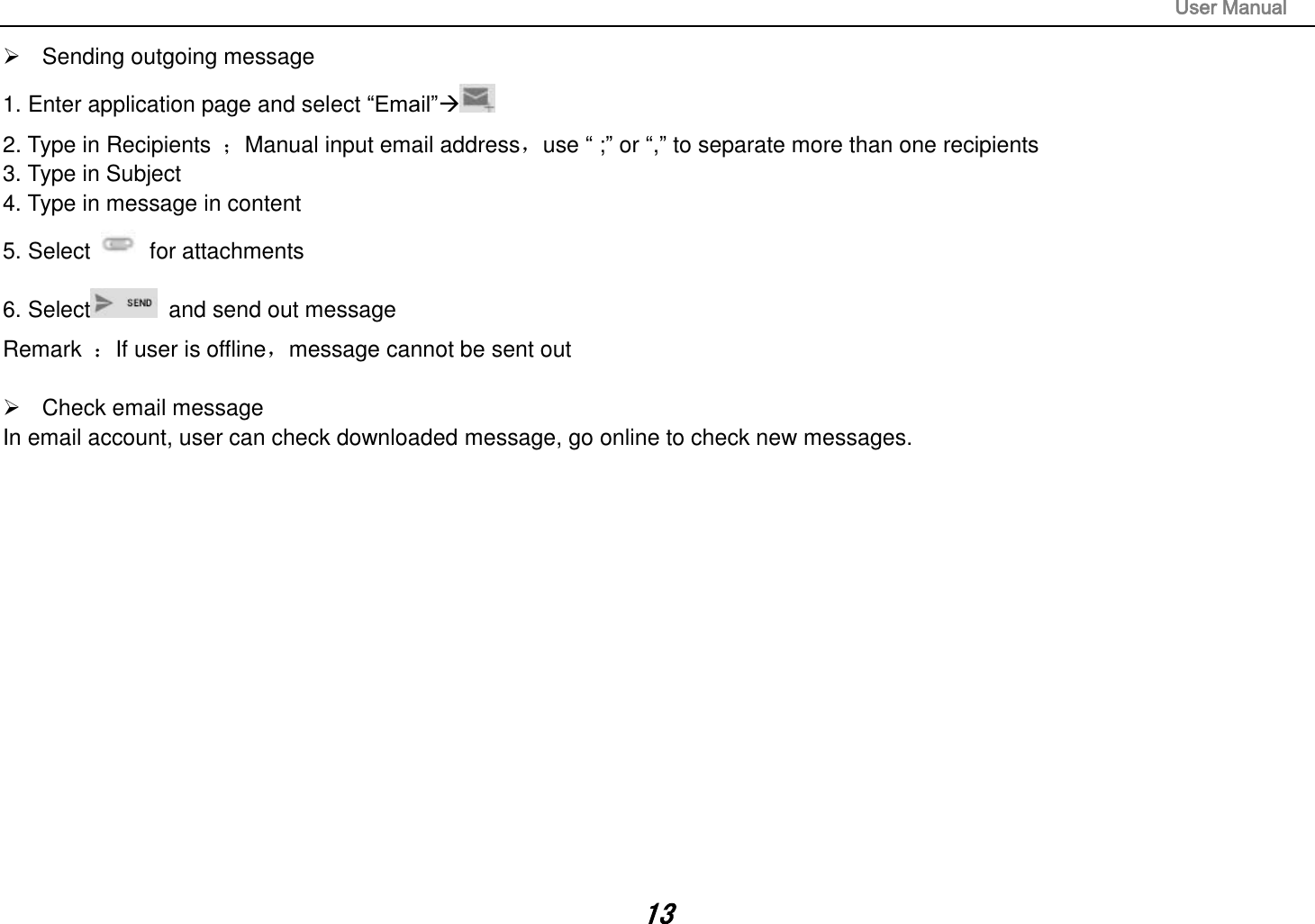                                                                                                                       User Manual 13   Sending outgoing message 1. Enter application page and select “Email” 2. Type in Recipients  ；Manual input email address，use “ ;” or “,” to separate more than one recipients 3. Type in Subject 4. Type in message in content 5. Select    for attachments 6. Select   and send out message Remark  ：If user is offline，message cannot be sent out    Check email message In email account, user can check downloaded message, go online to check new messages.                