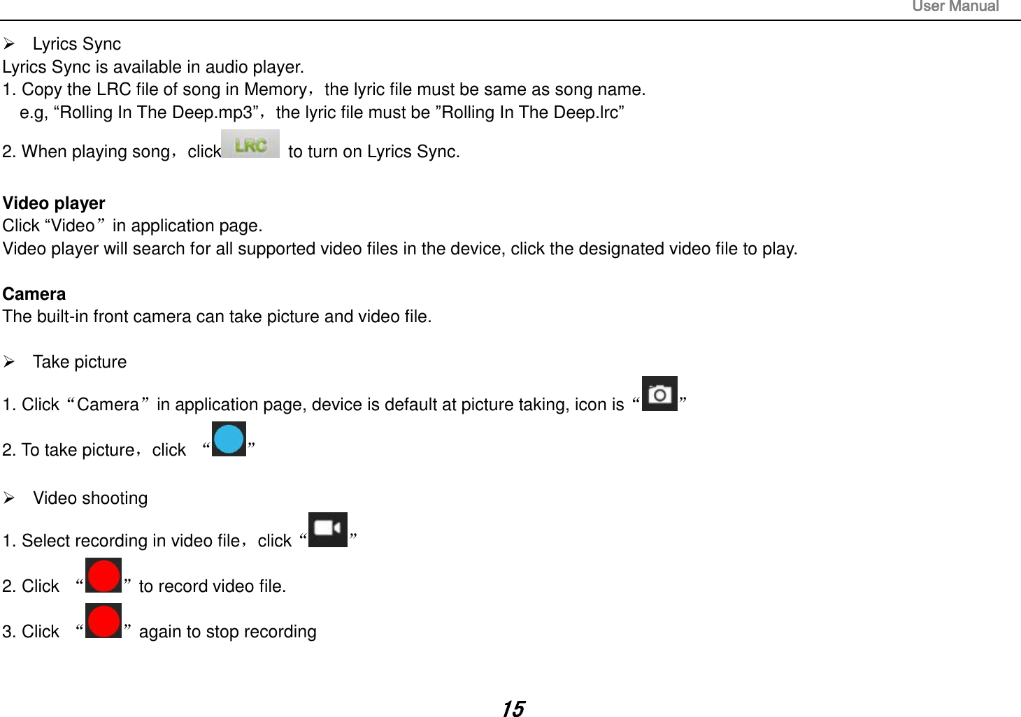                                                                                                                       User Manual 15   Lyrics Sync Lyrics Sync is available in audio player. 1. Copy the LRC file of song in Memory，the lyric file must be same as song name.   e.g, “Rolling In The Deep.mp3”，the lyric file must be ”Rolling In The Deep.lrc” 2. When playing song，click   to turn on Lyrics Sync.  Video player Click “Video”in application page. Video player will search for all supported video files in the device, click the designated video file to play.  Camera The built-in front camera can take picture and video file.    Take picture 1. Click“Camera”in application page, device is default at picture taking, icon is“ ” 2. To take picture，click  “ ”    Video shooting 1. Select recording in video file，click“ ” 2. Click  “ ”to record video file. 3. Click  “ ”again to stop recording   