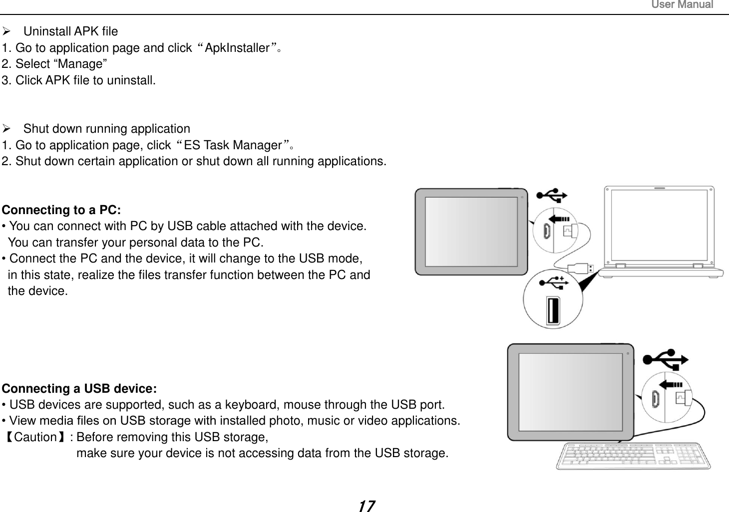                                                                                                                       User Manual 17   Uninstall APK file 1. Go to application page and click“ApkInstaller”。  2. Select “Manage” 3. Click APK file to uninstall.     Shut down running application 1. Go to application page, click“ES Task Manager”。  2. Shut down certain application or shut down all running applications.   Connecting to a PC:   • You can connect with PC by USB cable attached with the device.   You can transfer your personal data to the PC.  • Connect the PC and the device, it will change to the USB mode,   in this state, realize the files transfer function between the PC and   the device.       Connecting a USB device:   • USB devices are supported, such as a keyboard, mouse through the USB port.   • View media files on USB storage with installed photo, music or video applications. 【Caution】: Before removing this USB storage,   make sure your device is not accessing data from the USB storage.   