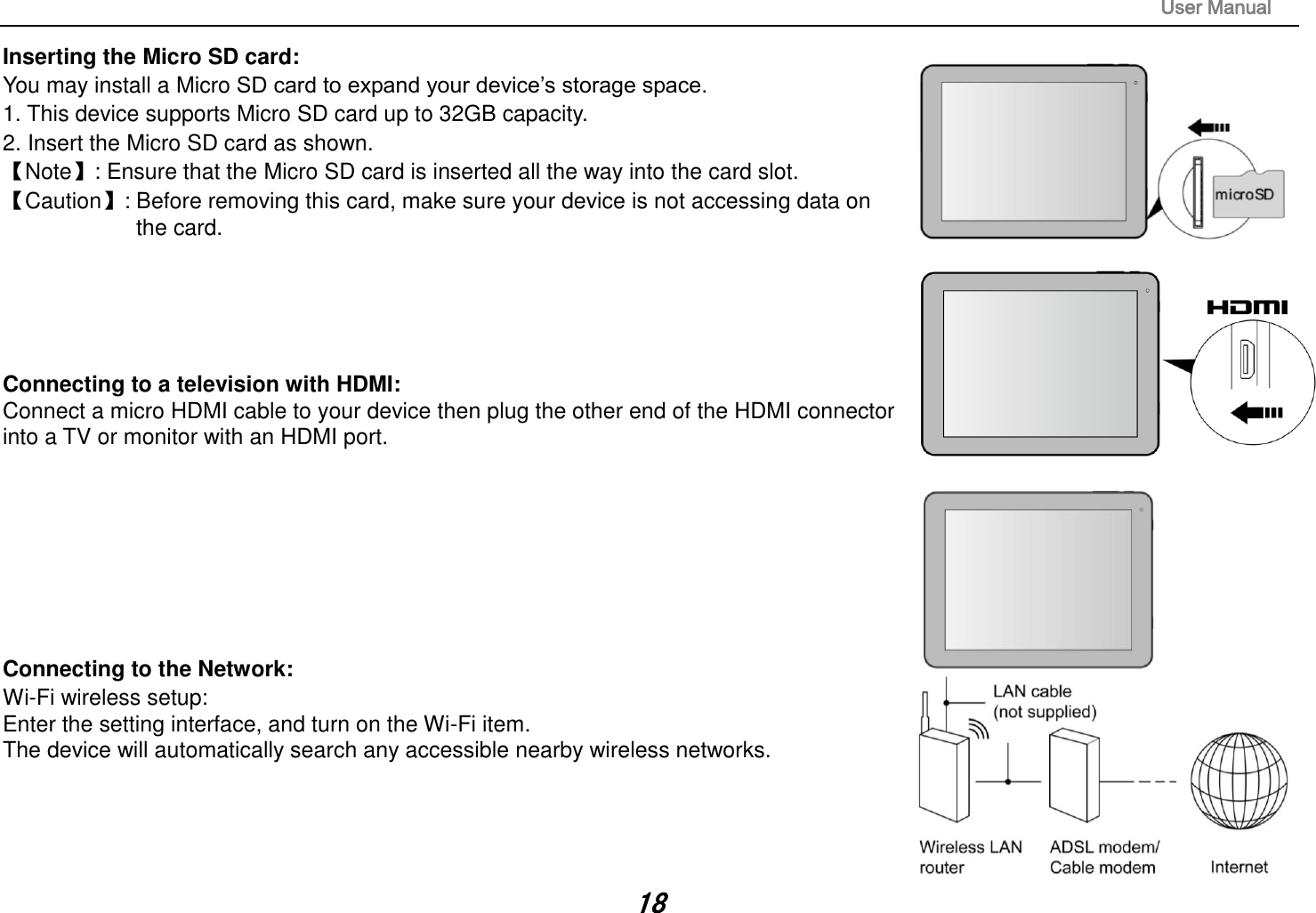                                                                                                                       User Manual 18 Inserting the Micro SD card:   You may install a Micro SD card to expand your device‟s storage space. 1. This device supports Micro SD card up to 32GB capacity.   2. Insert the Micro SD card as shown. 【Note】: Ensure that the Micro SD card is inserted all the way into the card slot. 【Caution】: Before removing this card, make sure your device is not accessing data on   the card.        Connecting to a television with HDMI:   Connect a micro HDMI cable to your device then plug the other end of the HDMI connector into a TV or monitor with an HDMI port.          Connecting to the Network:   Wi-Fi wireless setup:   Enter the setting interface, and turn on the Wi-Fi item.   The device will automatically search any accessible nearby wireless networks.       