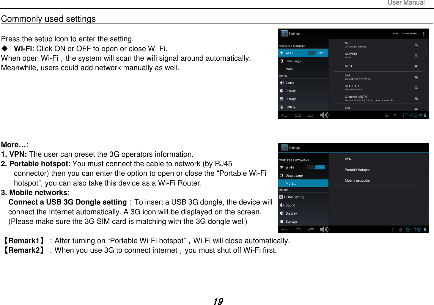                                                                                                                       User Manual 19 Commonly used settings                                                                                                                                                                                  Press the setup icon to enter the setting.  Wi-Fi: Click ON or OFF to open or close Wi-Fi. When open Wi-Fi，the system will scan the wifi signal around automatically. Meanwhile, users could add network manually as well.          More…:   1. VPN: The user can preset the 3G operators information. 2. Portable hotspot: You must connect the cable to network (by RJ45     connector) then you can enter the option to open or close the “Portable Wi-Fi   hotspot”, you can also take this device as a Wi-Fi Router. 3. Mobile networks:   Connect a USB 3G Dongle setting：To insert a USB 3G dongle, the device will   connect the Internet automatically. A 3G icon will be displayed on the screen. (Please make sure the 3G SIM card is matching with the 3G dongle well)         【Remark1】：After turning on “Portable Wi-Fi hotspot”，Wi-Fi will close automatically.   【Remark2】：When you use 3G to connect internet，you must shut off Wi-Fi first.       