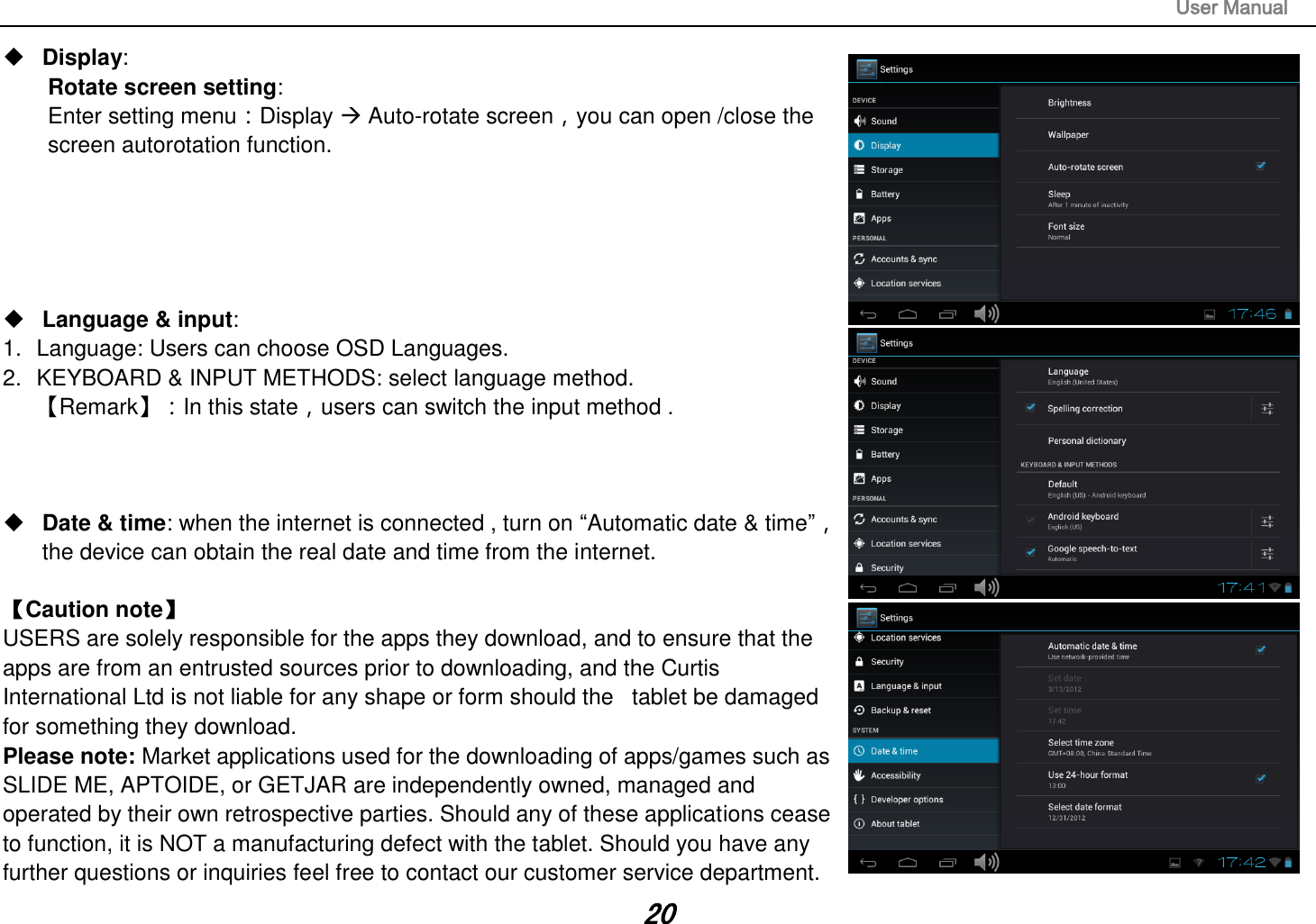                                                                                                                       User Manual 20  Display:   Rotate screen setting:   Enter setting menu：Display  Auto-rotate screen，you can open /close the screen autorotation function.       Language &amp; input:   1.  Language: Users can choose OSD Languages. 2.  KEYBOARD &amp; INPUT METHODS: select language method. 【Remark】：In this state，users can switch the input method .       Date &amp; time: when the internet is connected , turn on “Automatic date &amp; time”， the device can obtain the real date and time from the internet.    【Caution note】   USERS are solely responsible for the apps they download, and to ensure that the apps are from an entrusted sources prior to downloading, and the Curtis International Ltd is not liable for any shape or form should the   tablet be damaged for something they download. Please note: Market applications used for the downloading of apps/games such as SLIDE ME, APTOIDE, or GETJAR are independently owned, managed and operated by their own retrospective parties. Should any of these applications cease to function, it is NOT a manufacturing defect with the tablet. Should you have any further questions or inquiries feel free to contact our customer service department.   