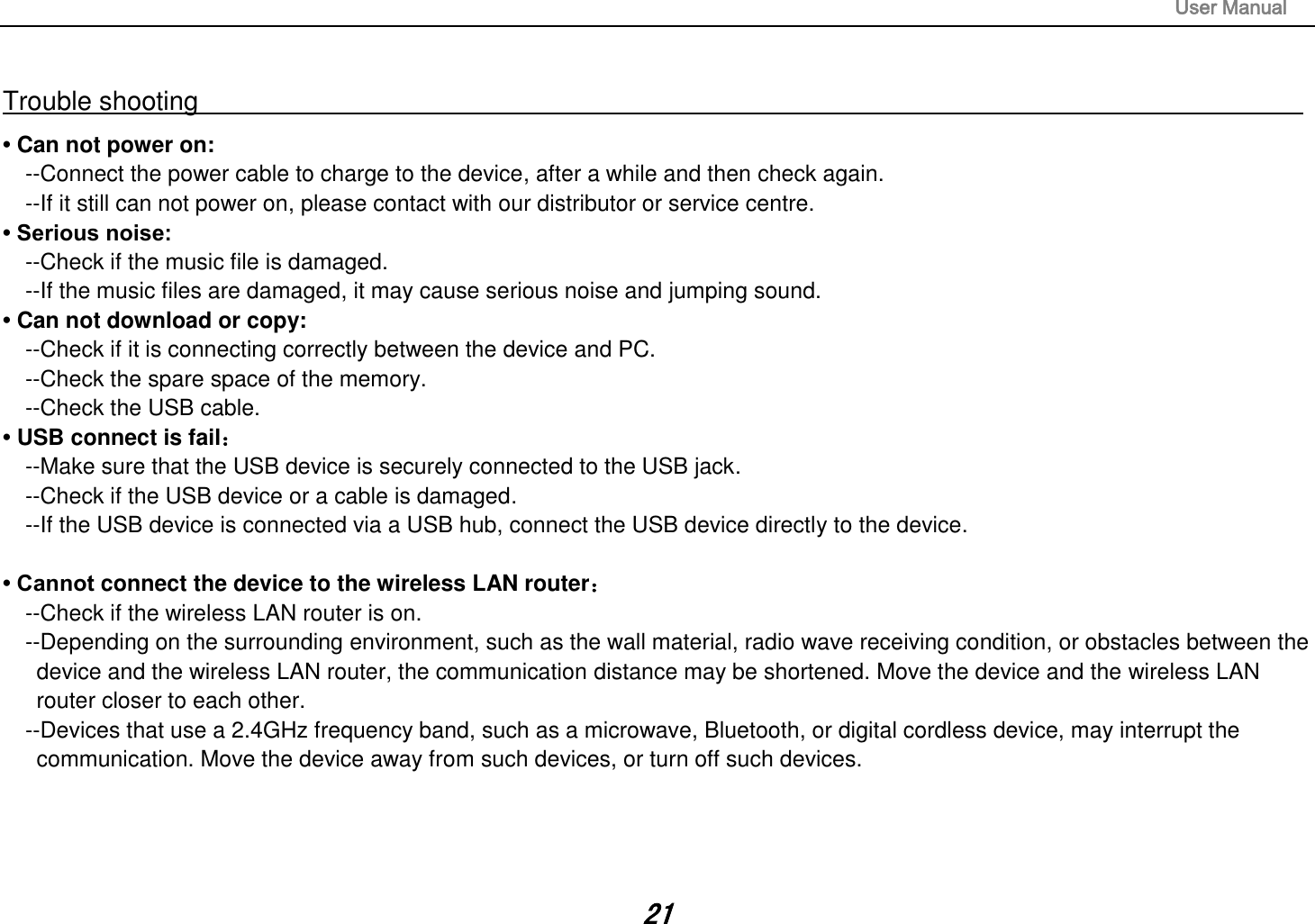                                                                                                                       User Manual 21  Trouble shooting                                                                                                                                                       • Can not power on:   --Connect the power cable to charge to the device, after a while and then check again. --If it still can not power on, please contact with our distributor or service centre. • Serious noise: --Check if the music file is damaged. --If the music files are damaged, it may cause serious noise and jumping sound. • Can not download or copy:   --Check if it is connecting correctly between the device and PC. --Check the spare space of the memory. --Check the USB cable. • USB connect is fail： --Make sure that the USB device is securely connected to the USB jack. --Check if the USB device or a cable is damaged. --If the USB device is connected via a USB hub, connect the USB device directly to the device.  • Cannot connect the device to the wireless LAN router： --Check if the wireless LAN router is on.   --Depending on the surrounding environment, such as the wall material, radio wave receiving condition, or obstacles between the device and the wireless LAN router, the communication distance may be shortened. Move the device and the wireless LAN router closer to each other.   --Devices that use a 2.4GHz frequency band, such as a microwave, Bluetooth, or digital cordless device, may interrupt the communication. Move the device away from such devices, or turn off such devices.     