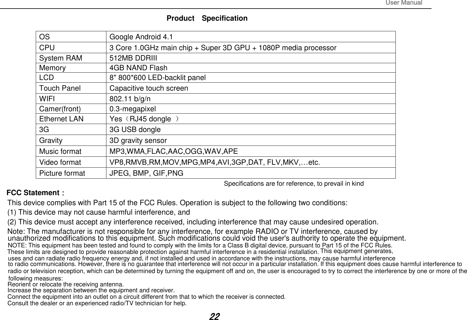                                                                                                                       User Manual 22 Product    Specification  OS  Google Android 4.1 CPU  3 Core 1.0GHz main chip + Super 3D GPU + 1080P media processor   System RAM  512MB DDRIII   Memory  4GB NAND Flash   LCD  8&quot; 800*600 LED-backlit panel   Touch Panel  Capacitive touch screen WIFI  802.11 b/g/n Camer(front)  0.3-megapixel Ethernet LAN  Yes（RJ45 dongle  ） 3G    3G USB dongle   Gravity  3D gravity sensor Music format  MP3,WMA,FLAC,AAC,OGG,WAV,APE Video format  VP8,RMVB,RM,MOV,MPG,MP4,AVI,3GP,DAT, FLV,MKV,…etc. Picture format  JPEG, BMP, GIF,PNG Specifications are for reference, to prevail in kind FCC Statement： This device complies with Part 15 of the FCC Rules. Operation is subject to the following two conditions:  (1) This device may not cause harmful interference, and  (2) This device must accept any interference received, including interference that may cause undesired operation.  Note: The manufacturer is not responsible for any interference, for example RADIO or TV interference, caused by  unauthorized modifications to this equipment. Such modifications could void the user&apos;s authority to operate the equipment.   NOTE: This equipment has been tested and found to comply with the limits for a Class B digital device, pursuant to Part 15 of the FCC Rules. These limits are designed to provide reasonable protection against harmful interference in a residential installation. This equipment generates,uses and can radiate radio frequency energy and, if not installed and used in accordance with the instructions, may cause harmful interferenceto radio communications. However, there is no guarantee that interference will not occur in a particular installation. If this equipment does cause harmful interference toradio or television reception, which can be determined by turning the equipment off and on, the user is encouraged to try to correct the interference by one or more of the following measures:Reorient or relocate the receiving antenna.Increase the separation between the equipment and receiver.Connect the equipment into an outlet on a circuit different from that to which the receiver is connected. Consult the dealer or an experienced radio/TV technician for help.