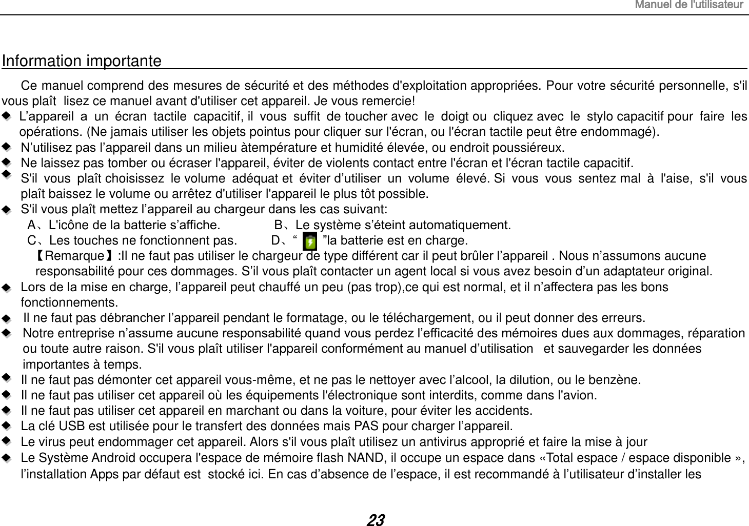 Manuel de l&apos;utilisateur 23 Information importante                                                                                                                                                                         Ce manuel comprend des mesures de sécurité et des méthodes d&apos;exploitation appropriées. Pour votre sécurité personnelle, s&apos;il vous plaît  lisez ce manuel avant d&apos;utiliser cet appareil. Je vous remercie!  L‟appareil  a  un  écran  tactile  capacitif, il  vous  suffit  de toucher avec  le  doigt ou  cliquez avec  le  stylo capacitif pour  faire  les opérations. (Ne jamais utiliser les objets pointus pour cliquer sur l&apos;écran, ou l&apos;écran tactile peut être endommagé).  N‟utilisez pas l‟appareil dans un milieu àtempérature et humidité élevée, ou endroit poussiéreux.   Ne laissez pas tomber ou écraser l&apos;appareil, éviter de violents contact entre l&apos;écran et l&apos;écran tactile capacitif.     S&apos;il  vous  plaît choisissez  le volume  adéquat et  éviter d‟utiliser  un  volume  élevé. Si  vous  vous  sentez mal  à  l&apos;aise,  s&apos;il  vous plaît baissez le volume ou arrêtez d&apos;utiliser l&apos;appareil le plus tôt possible.   S&apos;il vous plaît mettez l‟appareil au chargeur dans les cas suivant: A、L&apos;icône de la batterie s‟affiche.        B、Le système s‟éteint automatiquement. C、Les touches ne fonctionnent pas.    D、“        ”la batterie est en charge.   【Remarque】:Il ne faut pas utiliser le chargeur de type différent car il peut brûler l‟appareil . Nous n‟assumons aucune  responsabilité pour ces dommages. S‟il vous plaît contacter un agent local si vous avez besoin d‟un adaptateur original.    Lors de la mise en charge, l‟appareil peut chauffé un peu (pas trop),ce qui est normal, et il n‟affectera pas les bons fonctionnements. Il ne faut pas débrancher l‟appareil pendant le formatage, ou le téléchargement, ou il peut donner des erreurs. Notre entreprise n‟assume aucune responsabilité quand vous perdez l‟efficacité des mémoires dues aux dommages, réparation ou toute autre raison. S&apos;il vous plaît utiliser l&apos;appareil conformément au manuel d‟utilisation   et sauvegarder les données importantes à temps. Il ne faut pas démonter cet appareil vous-même, et ne pas le nettoyer avec l‟alcool, la dilution, ou le benzène. Il ne faut pas utiliser cet appareil où les équipements l&apos;électronique sont interdits, comme dans l&apos;avion. Il ne faut pas utiliser cet appareil en marchant ou dans la voiture, pour éviter les accidents. La clé USB est utilisée pour le transfert des données mais PAS pour charger l‟appareil. Le virus peut endommager cet appareil. Alors s&apos;il vous plaît utilisez un antivirus approprié et faire la mise à jour Le Système Android occupera l&apos;espace de mémoire flash NAND, il occupe un espace dans «Total espace / espace disponible », l‟installation Apps par défaut est  stocké ici. En cas d‟absence de l‟espace, il est recommandé à l‟utilisateur d‟installer les 