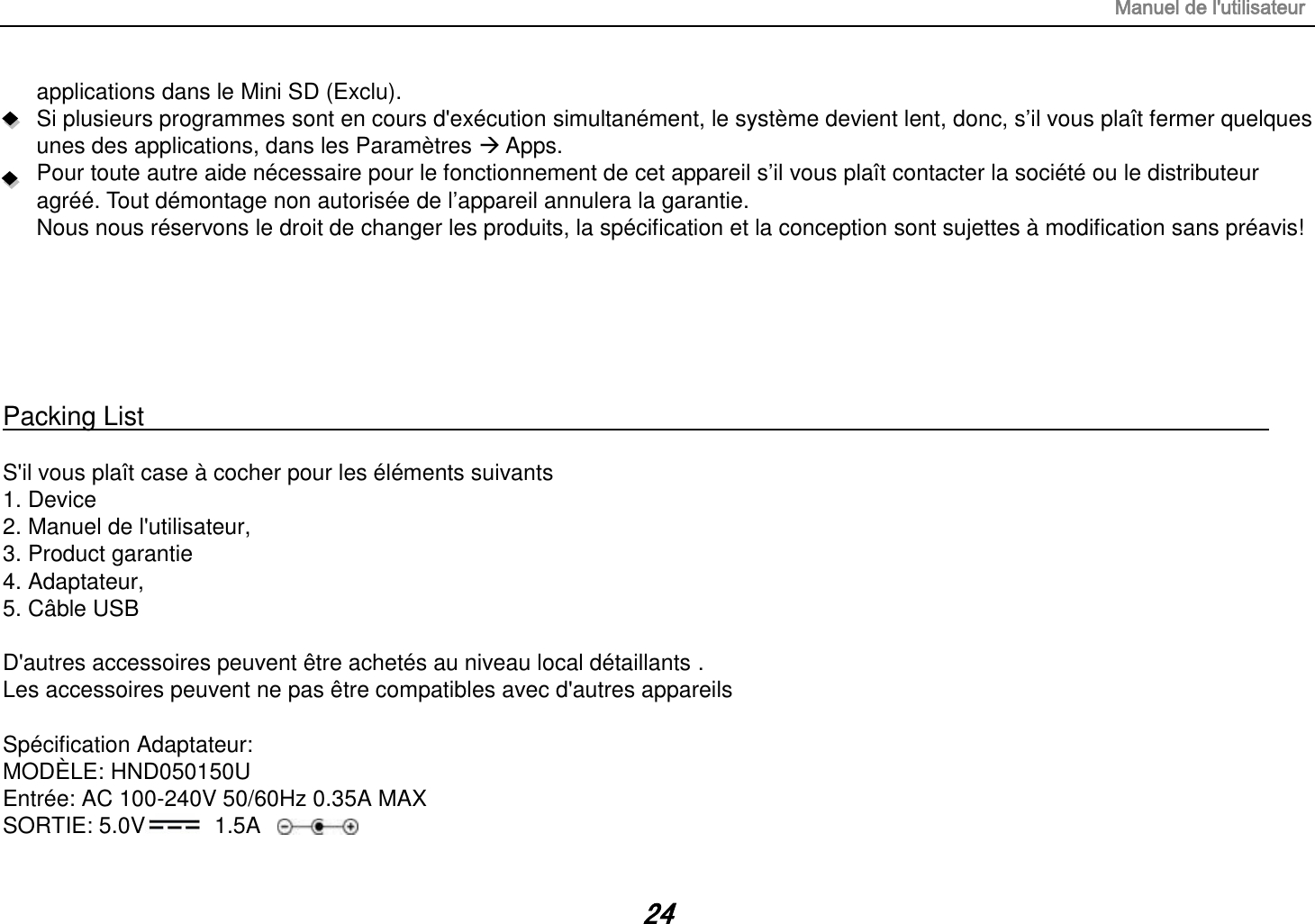 Manuel de l&apos;utilisateur 24 applications dans le Mini SD (Exclu). Si plusieurs programmes sont en cours d&apos;exécution simultanément, le système devient lent, donc, s‟il vous plaît fermer quelques unes des applications, dans les Paramètres  Apps. Pour toute autre aide nécessaire pour le fonctionnement de cet appareil s‟il vous plaît contacter la société ou le distributeur agréé. Tout démontage non autorisée de l‟appareil annulera la garantie. Nous nous réservons le droit de changer les produits, la spécification et la conception sont sujettes à modification sans préavis!       Packing List                                                                                                                                                                  S&apos;il vous plaît case à cocher pour les éléments suivants 1. Device 2. Manuel de l&apos;utilisateur, 3. Product garantie 4. Adaptateur, 5. Câble USB  D&apos;autres accessoires peuvent être achetés au niveau local détaillants . Les accessoires peuvent ne pas être compatibles avec d&apos;autres appareils  Spécification Adaptateur: MODÈLE: HND050150U Entrée: AC 100-240V 50/60Hz 0.35A MAX SORTIE: 5.0V   1.5A 