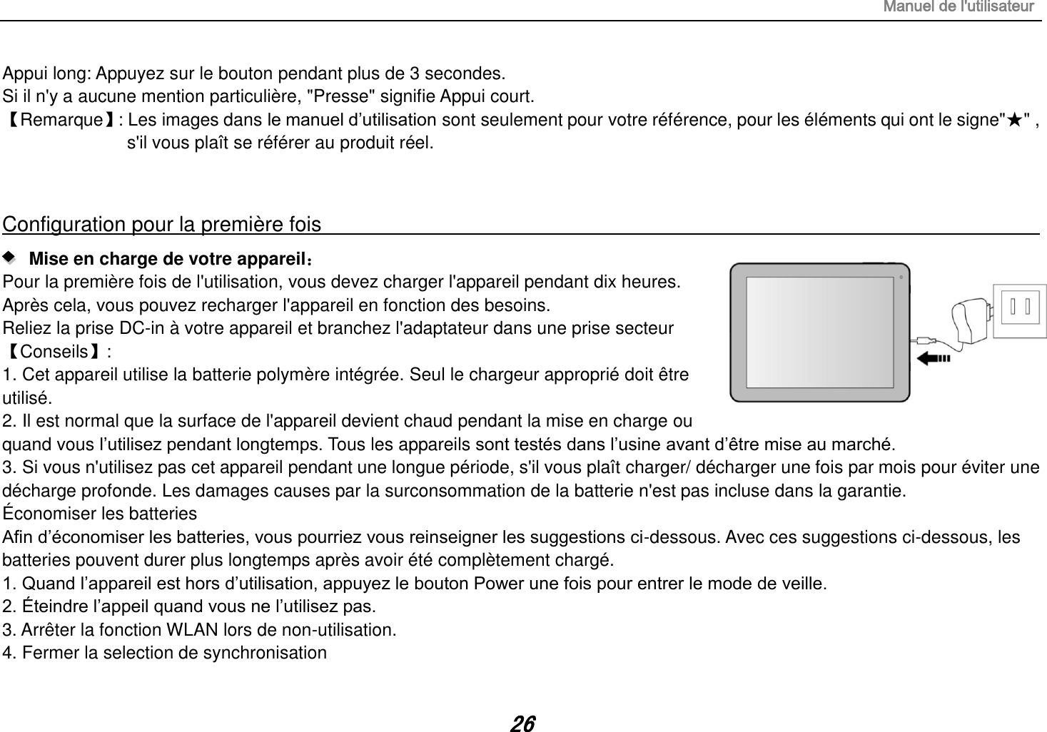 Manuel de l&apos;utilisateur 26 Appui long: Appuyez sur le bouton pendant plus de 3 secondes. Si il n&apos;y a aucune mention particulière, &quot;Presse&quot; signifie Appui court. 【Remarque】 : Les images dans le manuel d‟utilisation sont seulement pour votre référence, pour les éléments qui ont le signe&quot;★&quot; , s&apos;il vous plaît se référer au produit réel.  Configuration pour la première fois                                                                                                                      Mise en charge de votre appareil： Pour la première fois de l&apos;utilisation, vous devez charger l&apos;appareil pendant dix heures. Après cela, vous pouvez recharger l&apos;appareil en fonction des besoins. Reliez la prise DC-in à votre appareil et branchez l&apos;adaptateur dans une prise secteur 【Conseils】:   1. Cet appareil utilise la batterie polymère intégrée. Seul le chargeur approprié doit être utilisé. 2. Il est normal que la surface de l&apos;appareil devient chaud pendant la mise en charge ou quand vous l‟utilisez pendant longtemps. Tous les appareils sont testés dans l‟usine avant d‟être mise au marché. 3. Si vous n&apos;utilisez pas cet appareil pendant une longue période, s&apos;il vous plaît charger/ décharger une fois par mois pour éviter une décharge profonde. Les damages causes par la surconsommation de la batterie n&apos;est pas incluse dans la garantie. Économiser les batteries Afin d‟économiser les batteries, vous pourriez vous reinseigner les suggestions ci-dessous. Avec ces suggestions ci-dessous, les batteries pouvent durer plus longtemps après avoir été complètement chargé. 1. Quand l‟appareil est hors d‟utilisation, appuyez le bouton Power une fois pour entrer le mode de veille. 2. Éteindre l‟appeil quand vous ne l‟utilisez pas. 3. Arrêter la fonction WLAN lors de non-utilisation. 4. Fermer la selection de synchronisation 