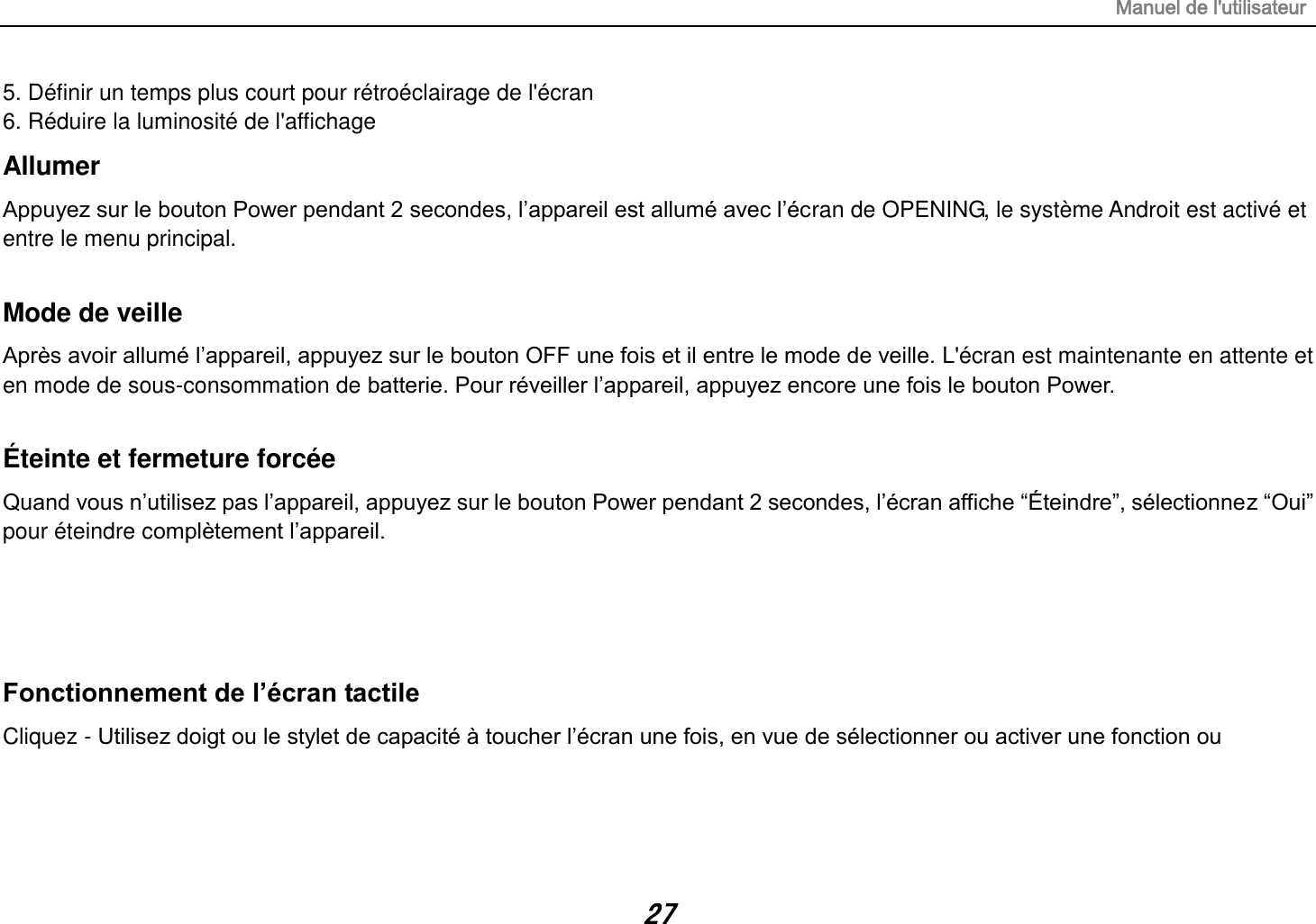 Manuel de l&apos;utilisateur 27 5. Définir un temps plus court pour rétroéclairage de l&apos;écran 6. Réduire la luminosité de l&apos;affichage Allumer Appuyez sur le bouton Power pendant 2 secondes, l‟appareil est allumé avec l‟écran de OPENING, le système Androit est activé et entre le menu principal.  Mode de veille Après avoir allumé l‟appareil, appuyez sur le bouton OFF une fois et il entre le mode de veille. L&apos;écran est maintenante en attente et en mode de sous-consommation de batterie. Pour réveiller l‟appareil, appuyez encore une fois le bouton Power.  Éteinte et fermeture forcée Quand vous n‟utilisez pas l‟appareil, appuyez sur le bouton Power pendant 2 secondes, l‟écran affiche “Éteindre”, sélectionnez “Oui” pour éteindre complètement l‟appareil.   Fonctionnement de l’écran tactile Cliquez - Utilisez doigt ou le stylet de capacité à toucher l‟écran une fois, en vue de sélectionner ou activer une fonction ou      