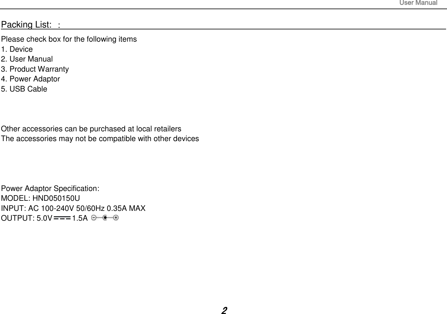                                                                                                                       User Manual 2 Packing List: ：                                                                                                                                                                 Please check box for the following items 1. Device 2. User Manual 3. Product Warranty 4. Power Adaptor 5. USB Cable    Other accessories can be purchased at local retailers The accessories may not be compatible with other devices     Power Adaptor Specification: MODEL: HND050150U INPUT: AC 100-240V 50/60Hz 0.35A MAX OUTPUT: 5.0V 1.5A       
