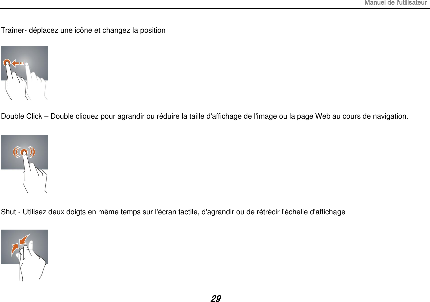 Manuel de l&apos;utilisateur 29 Traîner- déplacez une icône et changez la position    Double Click – Double cliquez pour agrandir ou réduire la taille d&apos;affichage de l&apos;image ou la page Web au cours de navigation.    Shut - Utilisez deux doigts en même temps sur l&apos;écran tactile, d&apos;agrandir ou de rétrécir l&apos;échelle d&apos;affichage       