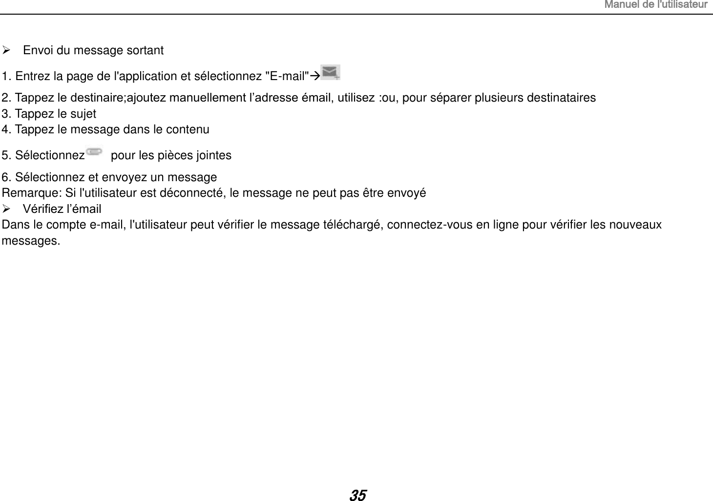 Manuel de l&apos;utilisateur 35   Envoi du message sortant 1. Entrez la page de l&apos;application et sélectionnez &quot;E-mail&quot;   2. Tappez le destinaire;ajoutez manuellement l‟adresse émail, utilisez :ou, pour séparer plusieurs destinataires 3. Tappez le sujet 4. Tappez le message dans le contenu 5. Sélectionnez   pour les pièces jointes 6. Sélectionnez et envoyez un message   Remarque: Si l&apos;utilisateur est déconnecté, le message ne peut pas être envoyé  Vérifiez l‟émail Dans le compte e-mail, l&apos;utilisateur peut vérifier le message téléchargé, connectez-vous en ligne pour vérifier les nouveaux messages.              