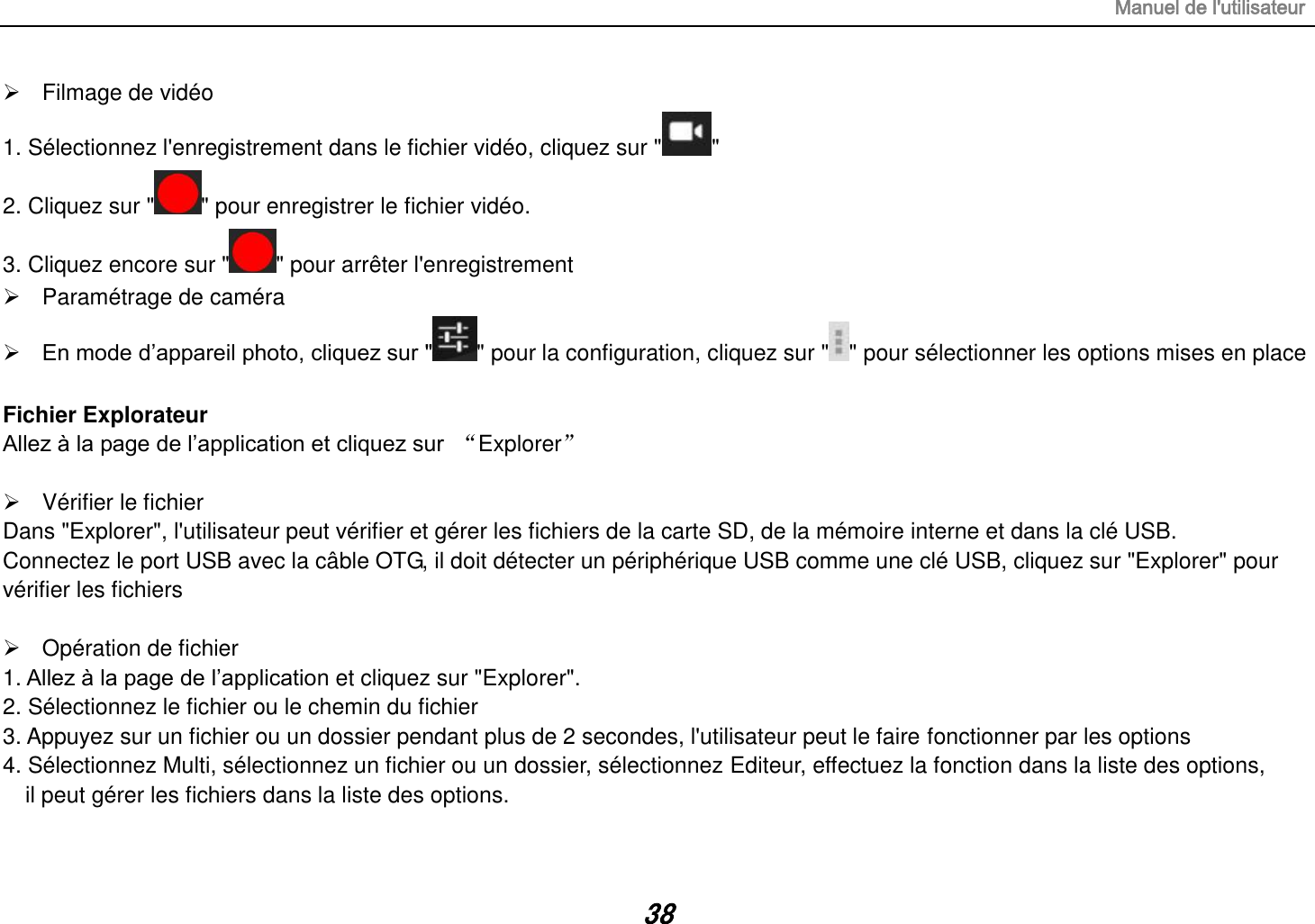 Manuel de l&apos;utilisateur 38   Filmage de vidéo 1. Sélectionnez l&apos;enregistrement dans le fichier vidéo, cliquez sur &quot; &quot; 2. Cliquez sur &quot; &quot; pour enregistrer le fichier vidéo. 3. Cliquez encore sur &quot; &quot; pour arrêter l&apos;enregistrement   Paramétrage de caméra  En mode d‟appareil photo, cliquez sur &quot; &quot; pour la configuration, cliquez sur &quot; &quot; pour sélectionner les options mises en place  Fichier Explorateur Allez à la page de l‟application et cliquez sur  “Explorer”    Vérifier le fichier Dans &quot;Explorer&quot;, l&apos;utilisateur peut vérifier et gérer les fichiers de la carte SD, de la mémoire interne et dans la clé USB. Connectez le port USB avec la câble OTG, il doit détecter un périphérique USB comme une clé USB, cliquez sur &quot;Explorer&quot; pour vérifier les fichiers    Opération de fichier 1. Allez à la page de l‟application et cliquez sur &quot;Explorer&quot;. 2. Sélectionnez le fichier ou le chemin du fichier 3. Appuyez sur un fichier ou un dossier pendant plus de 2 secondes, l&apos;utilisateur peut le faire fonctionner par les options 4. Sélectionnez Multi, sélectionnez un fichier ou un dossier, sélectionnez Editeur, effectuez la fonction dans la liste des options,   il peut gérer les fichiers dans la liste des options.  