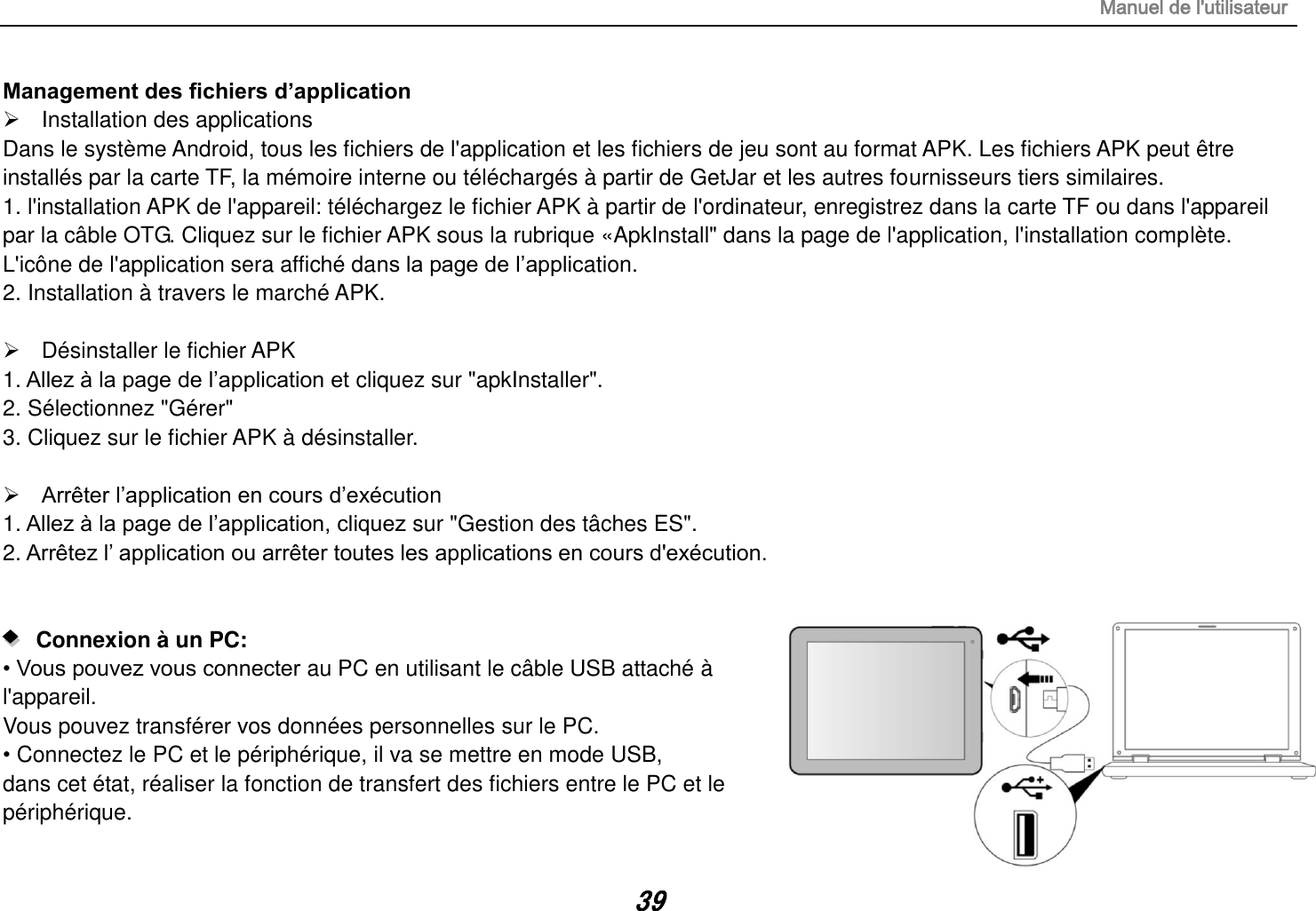 Manuel de l&apos;utilisateur 39 Management des fichiers d’application   Installation des applications Dans le système Android, tous les fichiers de l&apos;application et les fichiers de jeu sont au format APK. Les fichiers APK peut être installés par la carte TF, la mémoire interne ou téléchargés à partir de GetJar et les autres fournisseurs tiers similaires. 1. l&apos;installation APK de l&apos;appareil: téléchargez le fichier APK à partir de l&apos;ordinateur, enregistrez dans la carte TF ou dans l&apos;appareil par la câble OTG. Cliquez sur le fichier APK sous la rubrique «ApkInstall&quot; dans la page de l&apos;application, l&apos;installation complète. L&apos;icône de l&apos;application sera affiché dans la page de l‟application. 2. Installation à travers le marché APK.    Désinstaller le fichier APK 1. Allez à la page de l‟application et cliquez sur &quot;apkInstaller&quot;. 2. Sélectionnez &quot;Gérer&quot; 3. Cliquez sur le fichier APK à désinstaller.   Arrêter l‟application en cours d‟exécution 1. Allez à la page de l‟application, cliquez sur &quot;Gestion des tâches ES&quot;. 2. Arrêtez l‟ application ou arrêter toutes les applications en cours d&apos;exécution.      Connexion à un PC:   • Vous pouvez vous connecter au PC en utilisant le câble USB attaché à l&apos;appareil. Vous pouvez transférer vos données personnelles sur le PC. • Connectez le PC et le périphérique, il va se mettre en mode USB, dans cet état, réaliser la fonction de transfert des fichiers entre le PC et le périphérique. 