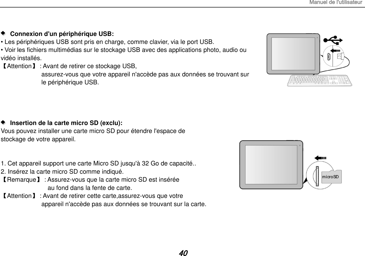 Manuel de l&apos;utilisateur 40     Connexion d&apos;un périphérique USB:   • Les périphériques USB sont pris en charge, comme clavier, via le port USB. • Voir les fichiers multimédias sur le stockage USB avec des applications photo, audio ou vidéo installés. 【Attention】 : Avant de retirer ce stockage USB,              assurez-vous que votre appareil n&apos;accède pas aux données se trouvant sur   le périphérique USB.        Insertion de la carte micro SD (exclu):   Vous pouvez installer une carte micro SD pour étendre l&apos;espace de   stockage de votre appareil.   1. Cet appareil support une carte Micro SD jusqu&apos;à 32 Go de capacité.. 2. Insérez la carte micro SD comme indiqué. 【Remarque】 : Assurez-vous que la carte micro SD est insérée  au fond dans la fente de carte. 【Attention】 : Avant de retirer cette carte,assurez-vous que votre   appareil n&apos;accède pas aux données se trouvant sur la carte.     