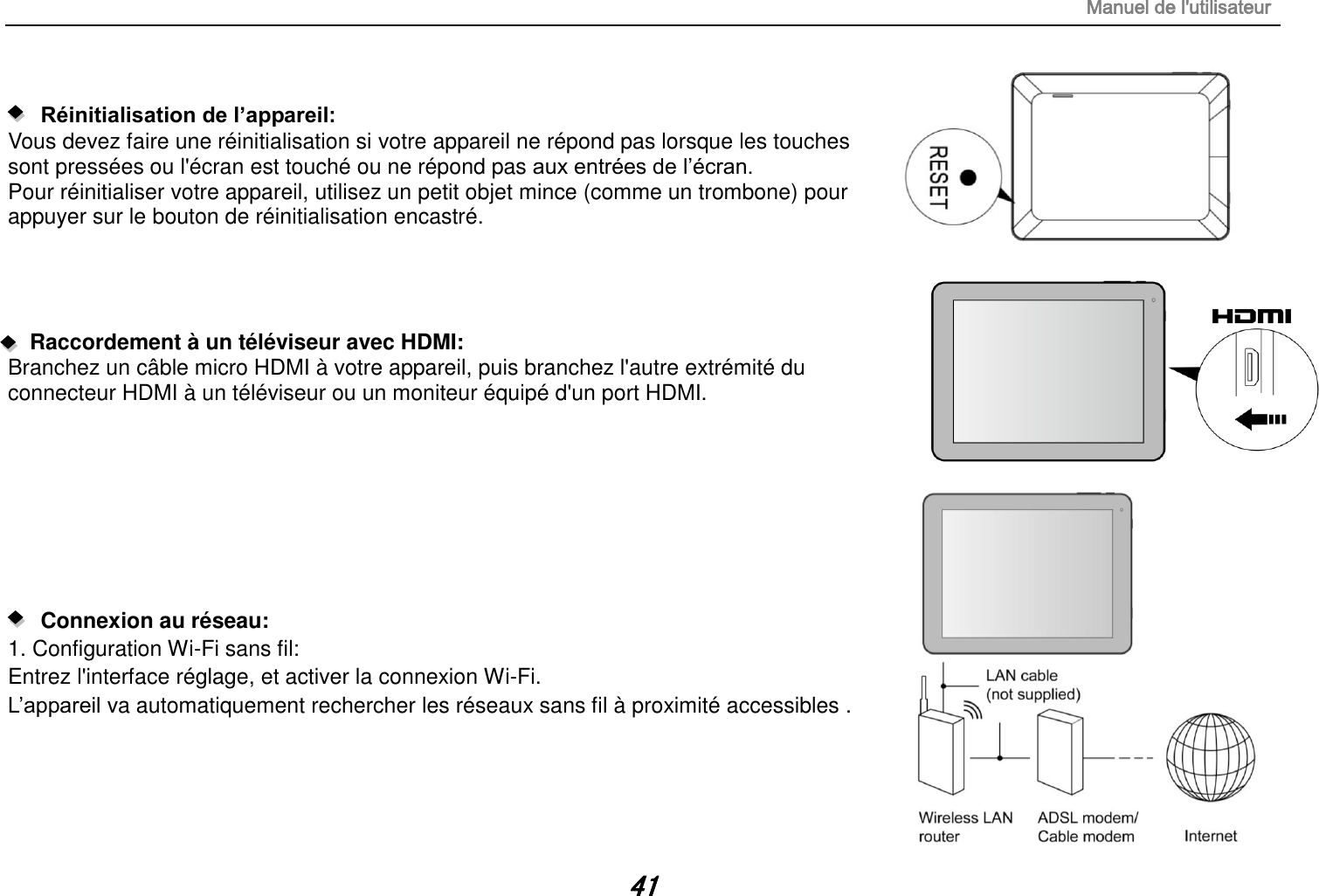 Manuel de l&apos;utilisateur 41     Réinitialisation de l’appareil:   Vous devez faire une réinitialisation si votre appareil ne répond pas lorsque les touches sont pressées ou l&apos;écran est touché ou ne répond pas aux entrées de l‟écran. Pour réinitialiser votre appareil, utilisez un petit objet mince (comme un trombone) pour appuyer sur le bouton de réinitialisation encastré.     Raccordement à un téléviseur avec HDMI: Branchez un câble micro HDMI à votre appareil, puis branchez l&apos;autre extrémité du connecteur HDMI à un téléviseur ou un moniteur équipé d&apos;un port HDMI.            Connexion au réseau:   1. Configuration Wi-Fi sans fil: Entrez l&apos;interface réglage, et activer la connexion Wi-Fi. L‟appareil va automatiquement rechercher les réseaux sans fil à proximité accessibles .     