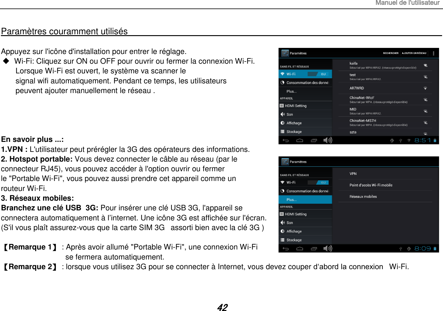 Manuel de l&apos;utilisateur 42 Paramètres couramment utilisés                                                                                                                                                                                   Appuyez sur l&apos;icône d&apos;installation pour entrer le réglage.  Wi-Fi: Cliquez sur ON ou OFF pour ouvrir ou fermer la connexion Wi-Fi. Lorsque Wi-Fi est ouvert, le système va scanner le signal wifi automatiquement. Pendant ce temps, les utilisateurs peuvent ajouter manuellement le réseau .     En savoir plus ...: 1.VPN : L&apos;utilisateur peut prérégler la 3G des opérateurs des informations. 2. Hotspot portable: Vous devez connecter le câble au réseau (par le connecteur RJ45), vous pouvez accéder à l&apos;option ouvrir ou fermer le &quot;Portable Wi-Fi&quot;, vous pouvez aussi prendre cet appareil comme un routeur Wi-Fi. 3. Réseaux mobiles: Branchez une clé USB  3G: Pour insérer une clé USB 3G, l&apos;appareil se connectera automatiquement à l‟internet. Une icône 3G est affichée sur l&apos;écran. (S&apos;il vous plaît assurez-vous que la carte SIM 3G   assorti bien avec la clé 3G )   【Remarque 1】 : Après avoir allumé &quot;Portable Wi-Fi&quot;, une connexion Wi-Fi  se fermera automatiquement. 【Remarque 2】 : lorsque vous utilisez 3G pour se connecter à Internet, vous devez couper d„abord la connexion   Wi-Fi. 