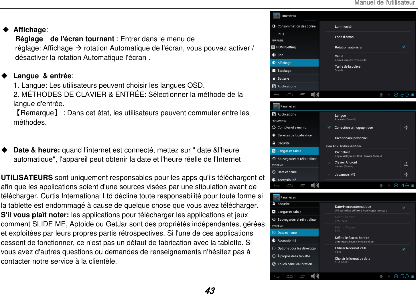 Manuel de l&apos;utilisateur 43  Affichage:   Réglage    de l&apos;écran tournant : Entrer dans le menu de réglage: Affichage  rotation Automatique de l&apos;écran, vous pouvez activer / désactiver la rotation Automatique l&apos;écran .   Langue  &amp; entrée:   1. Langue: Les utilisateurs peuvent choisir les langues OSD. 2. MÉTHODES DE CLAVIER &amp; ENTRÉE: Sélectionner la méthode de la langue d&apos;entrée. 【Remarque】 : Dans cet état, les utilisateurs peuvent commuter entre les méthodes.    Date &amp; heure: quand l&apos;internet est connecté, mettez sur &quot; date &amp;l&apos;heure automatique&quot;, l&apos;appareil peut obtenir la date et l&apos;heure réelle de l&apos;Internet  UTILISATEURS sont uniquement responsables pour les apps qu&apos;ils téléchargent et afin que les applications soient d&apos;une sources visées par une stipulation avant de télécharger. Curtis International Ltd décline toute responsabilité pour toute forme si la tablette est endommagé à cause de quelque chose que vous avez télécharger. S&apos;il vous plaît noter: les applications pour télécharger les applications et jeux comment SLIDE ME, Aptoide ou GetJar sont des propriétés indépendantes, gérées et exploitées par leurs propres partis rétrospectives. Si l&apos;une de ces applications cessent de fonctionner, ce n&apos;est pas un défaut de fabrication avec la tablette. Si vous avez d&apos;autres questions ou demandes de renseignements n&apos;hésitez pas à contacter notre service à la clientèle. 