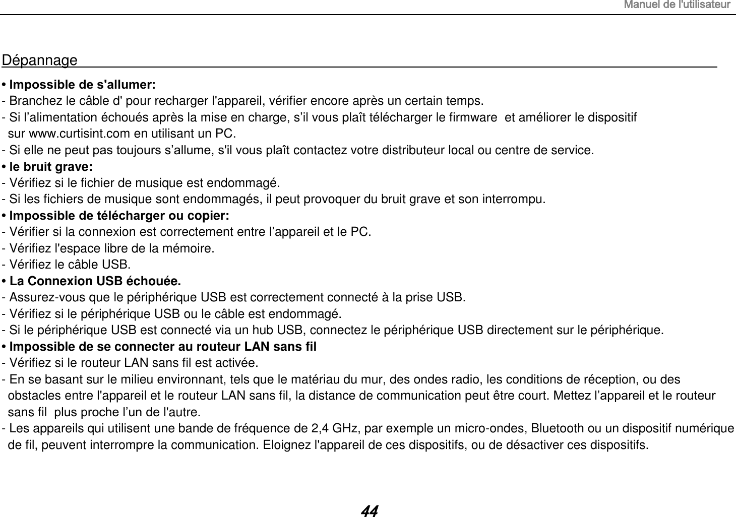 Manuel de l&apos;utilisateur 44 Dépannage                                                                                        • Impossible de s&apos;allumer:   - Branchez le câble d&apos; pour recharger l&apos;appareil, vérifier encore après un certain temps. - Si l‟alimentation échoués après la mise en charge, s‟il vous plaît télécharger le firmware  et améliorer le dispositif     sur www.curtisint.com en utilisant un PC. - Si elle ne peut pas toujours s‟allume, s&apos;il vous plaît contactez votre distributeur local ou centre de service. • le bruit grave: - Vérifiez si le fichier de musique est endommagé. - Si les fichiers de musique sont endommagés, il peut provoquer du bruit grave et son interrompu. • Impossible de télécharger ou copier:   - Vérifier si la connexion est correctement entre l‟appareil et le PC. - Vérifiez l&apos;espace libre de la mémoire. - Vérifiez le câble USB. • La Connexion USB échouée. - Assurez-vous que le périphérique USB est correctement connecté à la prise USB. - Vérifiez si le périphérique USB ou le câble est endommagé. - Si le périphérique USB est connecté via un hub USB, connectez le périphérique USB directement sur le périphérique. • Impossible de se connecter au routeur LAN sans fil - Vérifiez si le routeur LAN sans fil est activée. - En se basant sur le milieu environnant, tels que le matériau du mur, des ondes radio, les conditions de réception, ou des obstacles entre l&apos;appareil et le routeur LAN sans fil, la distance de communication peut être court. Mettez l‟appareil et le routeur sans fil  plus proche l‟un de l&apos;autre. - Les appareils qui utilisent une bande de fréquence de 2,4 GHz, par exemple un micro-ondes, Bluetooth ou un dispositif numérique de fil, peuvent interrompre la communication. Eloignez l&apos;appareil de ces dispositifs, ou de désactiver ces dispositifs.  